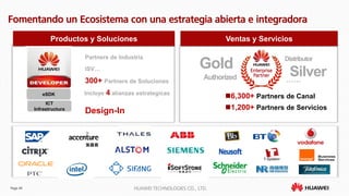 Page 49 HUAWEI TECHNOLOGIES CO., LTD.
Fomentando un Ecosistema con una estrategia abierta e integradora
Productos y Soluciones Ventas y Servicios
300+ Partners de Soluciones
ISV…
Partners de Industria Distributor
Silver
Gold
Authorized ……
6,300+ Partners de Canal
1,200+ Partners de Servicios
eSDK
ICT
Infrastructura
Design-In
Incluye 4 alianzas estrategicas
 