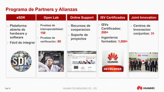 Page 50 HUAWEI TECHNOLOGIES CO., LTD.
eSDK
• Plataforma
abierta de
hardware y
software
• Fácil de integrar
Open Lab
• Pruebas de
Interoperabilidad:
150
• Pruebas de
verificación: 60
Online Support
• Recursos de
cooperacion
• Soporte de
proyectos
ISV Certificados
• ISVs
Certificados:
200+
• Ingenieros
formados: 1,000+
Joint Innovation
• Centros de
Innovacion
conjuntos: 31
Programa de Partners y Alianzas
 