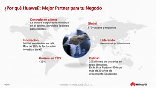 Page 51 HUAWEI TECHNOLOGIES CO., LTD.
¿Por qué Huawei?: Mejor Partner para tu Negocio
Global
170+ paises y regiones
Calidad
3.5 billones de usuarios en
todo el mundo,
En la lista Fortune 500 con
más de 20 años de
crecimiento sostenido
Innovación
70,000 empleados en I+D,
Más de 10% de facturación
invertida en I+D
Liderando
Productos y Soluciones
Ahorros en TCO
> 20%
Centrado en cliente
La cultura corporativa centrada
en el cliente, Servicios flexibles
para clientes
 