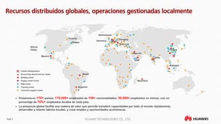 Page 5 HUAWEI TECHNOLOGIES CO., LTD.
 Presencia en 170+ países; 170,000+ empleados de 150+ nacionalidades; 30,000+ empleados no chinos, con un
porcentaje de 70%+ empleados locales de cada país.
 La presencia global facilita una cadena de valor que permite transferir capacidades por todo el mundo rápidamente,
desarrollar y retener talento locales, y crear empleo y oportunidades económicas.
R&D center
Huawei Headquarters
Technical support center
Accounting shared service center
Supply center & Hub
Training center
Bidding center
Argentin
a
Mauritius
Malaysia
Romania
China
India
Hungary
Brazil
Mexico
Netherlands
UAE
Bahrain
Germany
Recursos distribuidos globales, operaciones gestionadas localmente
Toronto
Ottawa
Silicon
Valley
 