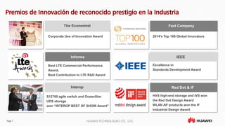 Page 7 HUAWEI TECHNOLOGIES CO., LTD.
Premios de Innovación de reconocido prestigio en la Industria
Corporate Use of Innovation Award
The Economist
Excellence in
Standards Development Award
S12700 agile switch and OceanStor
UDS storage
won “INTEROP BEST OF SHOW Award”
Interop
2014's Top 100 Global Innovators
Fast Company
Best LTE Commercial Performance
Award,
Best Contribution to LTE R&D Award
Informa
HVS high-end storage and IVS won
the Red Dot Design Award
WLAN AP products won the IF
Industrial Design Award
Red Dot & IF
IEEE
 