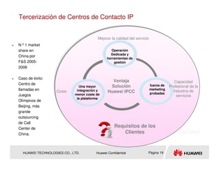 Tercerización de Centros de Contacto IP


                                         Mejorar la calidad del servicio
N º 1 market
share en                                         Operación
                                                Dedicada y
China por
                                              herramientas de
F&S 2005-                                         gestión
2008

Caso de éxito:
                                                 Ventaja                                  Capacidad
Centro de                                                                  fuerza de
                              Una mayor         Solución                               Profesional de la
llamadas en                  integración y                                 marketing
                                                                                         Industria de
                   Costo                       Huawei IPCC                 probadas
Juegos                      menor coste de                                                 servicios
                             la plataforma
Olímpicos de
Beijing, más
grande
outsourcing
de Call
Center de
                                                   Requisitos de los
China.                                                 Clientes



  HUAWEI TECHNOLOGIES CO., LTD.         Huawei Confidential            Página 19
 