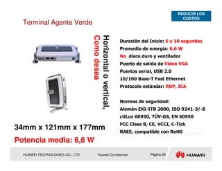 REDUCIR LOS
                                                                                       COSTOS
  Terminal Agente Verde




                                  Como desea
                                  Horizontal o vertical,
                                                           Duración del Inicio: 6 y 10 segundos
                                                           Promedio de energía: 6,6 W
                                                           No disco duro y ventilador
                                                           Puerto de salida de Vídeo VGA
                                                           Puertos serial, USB 2.0
                                                           10/100 Base-T Fast Ethernet
                                                           Protocolo estándar: RDP, ICA


                                                           Normas de seguridad:
                                                           Alemán EKI-ITB 2000, ISO 9241-3/-8
                                                           cULus 60950, TÜV-GS, EN 60950
                                                           FCC Clase B, CE, VCCI, C-Tick
34mm x 121mm x 177mm                                       RAEE, compatible con RoHS

Potencia media: 6,6 W
  HUAWEI TECHNOLOGIES CO., LTD.         Huawei Confidential             Página 20
 
