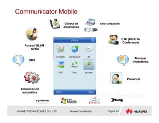 Communicator Mobile
                                 Libreta de               sincronización
                                direcciones



                                                                           CTC (Click To
                                                                            Conference)
     Acceso WLAN /
         GPRS


                                                                                    Mensaje
        SMS                                                                       instantáneo




                                                                              Presencia


  Actualización
   automática




HUAWEI TECHNOLOGIES CO., LTD.       Huawei Confidential        Página 24
 