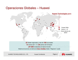 Operaciones Globales – Huawei
                                                                         Huawei Technologies (Sede)




                                                                                          Huawei Sede
                                                                                          Centro I + D
                                                                                          Centro técnico de
                                                                                               apoyo




                           22 Sedes regionales y más de 100 sucursales
                            14 centros de I + D, 29 centros de formación
                               +87.000 empleados en todo el mundo
               Sistema de servicio al cliente de tres niveles (Sede / Regional / Local)



 HUAWEI TECHNOLOGIES CO., LTD.            Huawei Confidential             Página 3
 