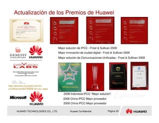 Actualización de los Premios de Huawei




                                       Mejor solución de IPCC - Frost & Sullivan 2009
                                       Mejor innovación de ciudad digital - Frost & Sullivan 2009
                                       Mejor solución de Comunicaciones Unificadas - Frost & Sullivan 2009




http://technet.microsoft.com/zh-
cn/office/ocs/bb735838 (en-us). aspx

                                           2008 Indonesia IPCC “Mejor solución"
                                           2008 China IPCC Mejor proveedor
                                           2009 China IPCC Mejor proveedor

       HUAWEI TECHNOLOGIES CO., LTD.            Huawei Confidential            Página 30
 