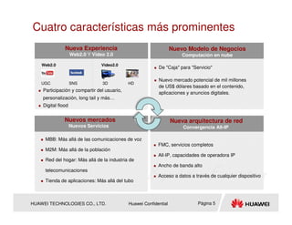 Cuatro características más prominentes
               Nueva Experiencia                                   Nuevo Modelo de Negocios
                    Web2.0 Y Video 2.0                                 Computación en nube

    Web2.0                       Video2.0
                                                           De "Caja" para "Servicio"

                                                           Nuevo mercado potencial de mil millones
    UGC             SNS          3D          HD
                                                           de US$ dólares basado en el contenido,
    Participación y compartir del usuario,
                                                           aplicaciones y anuncios digitales.
    personalización, long tail y más…
    Digital flood


               Nuevos mercados                                     Nueva arquitectura de red
                    Nuevos Servicios                                   Convergencia All-IP

     MBB: Más allá de las comunicaciones de voz
                                                           FMC, servicios completos
     M2M: Más allá de la población
                                                           All-IP, capacidades de operadora IP
     Red del hogar: Más allá de la industria de
                                                           Ancho de banda alto
     telecomunicaciones
                                                           Acceso a datos a través de cualquier dispositivo
     Tienda de aplicaciones: Más allá del tubo



HUAWEI TECHNOLOGIES CO., LTD.                Huawei Confidential             Página 5
 