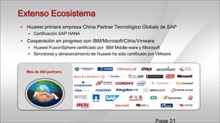 Extenso Ecosistema
   Huawei primera empresa China Partner Tecnológico Globals de SAP
     Certificación SAP HANA

   Cooperación en progreso con IBM/Microsoft/Citrix/Vmware
     Huawei FusionSphere certificado por IBM Middle-ware y Microsoft
     Servidores y almacenamiento de Huawei ha sido certificado por VMware



    Más de 400 partners




                                                                  Page 21
 