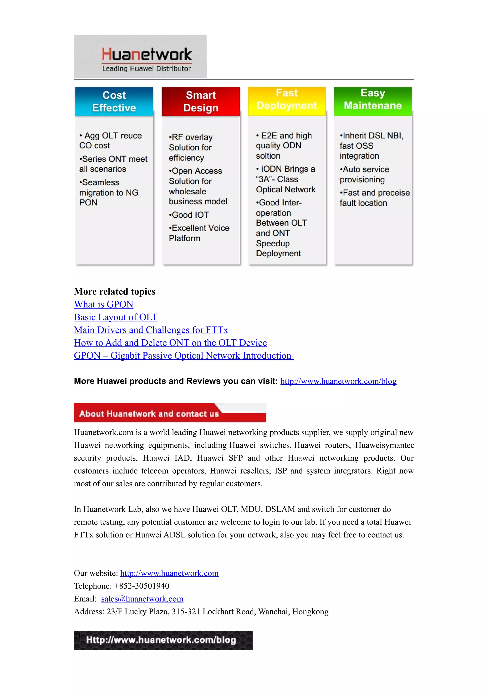 More related topics 
What is GPON 
Basic Layout of OLT 
Main Drivers and Challenges for FTTx 
How to Add and Delete ONT on the OLT Device 
GPON – Gigabit Passive Optical Network Introduction 
More Huawei products and Reviews you can visit: http://www.huanetwork.com/blog 
Huanetwork.com is a world leading Huawei networking products supplier, we supply original new 
Huawei networking equipments, including Huawei switches, Huawei routers, Huaweisymantec 
security products, Huawei IAD, Huawei SFP and other Huawei networking products. Our 
customers include telecom operators, Huawei resellers, ISP and system integrators. Right now 
most of our sales are contributed by regular customers. 
In Huanetwork Lab, also we have Huawei OLT, MDU, DSLAM and switch for customer do 
remote testing, any potential customer are welcome to login to our lab. If you need a total Huawei 
FTTx solution or Huawei ADSL solution for your network, also you may feel free to contact us. 
Our website: http://www.huanetwork.com 
Telephone: +852-30501940 
Email: sales@huanetwork.com 
Address: 23/F Lucky Plaza, 315-321 Lockhart Road, Wanchai, Hongkong 
21 
