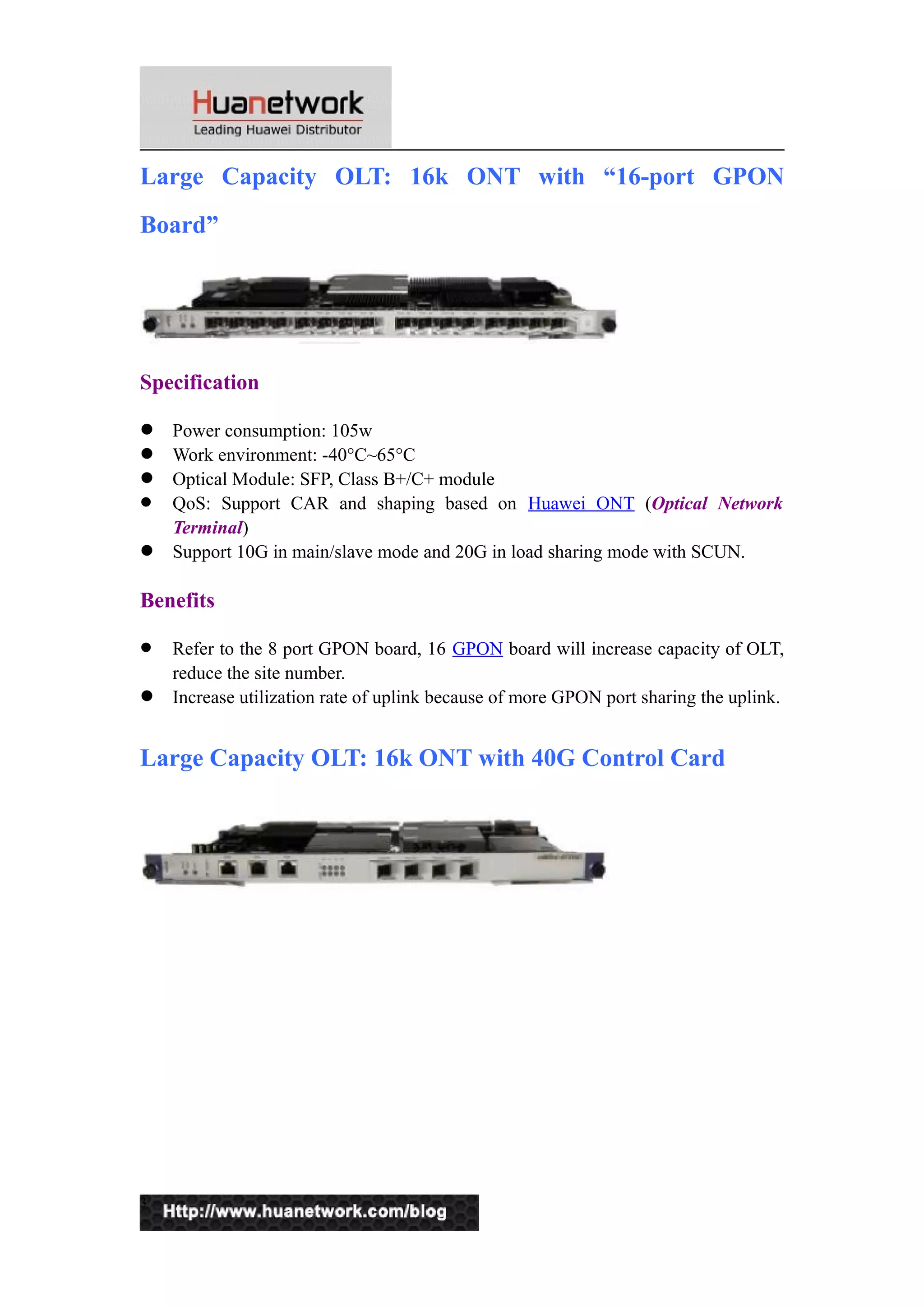 Large Capacity OLT: 16k ONT with “16-port GPON 
Board” 
Specification 
 Power consumption: 105w 
 Work environment: -40°C~65°C 
 Optical Module: SFP, Class B+/C+ module 
 QoS: Support CAR and shaping based on Huawei ONT (Optical Network 
Terminal) 
 Support 10G in main/slave mode and 20G in load sharing mode with SCUN. 
Benefits 
 Refer to the 8 port GPON board, 16 GPON board will increase capacity of OLT, 
reduce the site number. 
 Increase utilization rate of uplink because of more GPON port sharing the uplink. 
Large Capacity OLT: 16k ONT with 40G Control Card 
3 
 