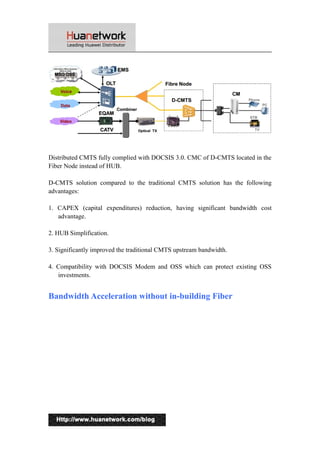 Distributed CMTS fully complied with DOCSIS 3.0. CMC of D-CMTS located in the 
Fiber Node instead of HUB. 
D-CMTS solution compared to the traditional CMTS solution has the following 
advantages: 
1. CAPEX (capital expenditures) reduction, having significant bandwidth cost 
advantage. 
2. HUB Simplification. 
3. Significantly improved the traditional CMTS upstream bandwidth. 
4. Compatibility with DOCSIS Modem and OSS which can protect existing OSS 
investments. 
Bandwidth Acceleration without in-building Fiber 
13 
 