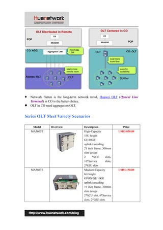  Network flatten is the long-term network trend, Huawei OLT (Optical Line 
Terminal) in CO is the better choice. 
 OLT in CO need aggregation OLT. 
Series OLT Meet Variety Scenarios 
Model Overview Description Price 
MA5600T High-Capacity 
10U height 
GE/10GE 
uplink/cascading 
21 inch frame, 300mm 
slim design 
2 *SCU slots, 
16*Service slots, 
2*GIU slots 
USD3,050.00 
MA5603T Medium-Capacity 
6U height 
GPON/GE/10GE 
uplink/cascading 
19 inch frame, 300mm 
slim design 
2*SCU slot, 6*Service 
slots, 2*GIU slots 
USD3,150.00 
2 
 