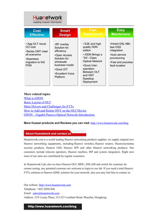 More related topics 
What is GPON 
Basic Layout of OLT 
Main Drivers and Challenges for FTTx 
How to Add and Delete ONT on the OLT Device 
GPON – Gigabit Passive Optical Network Introduction 
More Huawei products and Reviews you can visit: http://www.huanetwork.com/blog 
Huanetwork.com is a world leading Huawei networking products supplier, we supply original new 
Huawei networking equipments, including Huawei switches, Huawei routers, Huaweisymantec 
security products, Huawei IAD, Huawei SFP and other Huawei networking products. Our 
customers include telecom operators, Huawei resellers, ISP and system integrators. Right now 
most of our sales are contributed by regular customers. 
In Huanetwork Lab, also we have Huawei OLT, MDU, DSLAM and switch for customer do 
remote testing, any potential customer are welcome to login to our lab. If you need a total Huawei 
FTTx solution or Huawei ADSL solution for your network, also you may feel free to contact us. 
Our website: http://www.huanetwork.com 
Telephone: +852-30501940 
Email: sales@huanetwork.com 
Address: 23/F Lucky Plaza, 315-321 Lockhart Road, Wanchai, Hongkong 
21 
