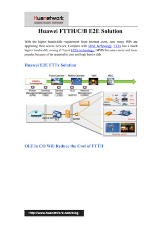 Huawei FTTH/C/B E2E Solution 
With the higher bandwidth requirement from internet users, now many ISPs are 
upgrading their access network. Compare with xDSL technology, FTTx has a much 
higher bandwidth, among different FTTx technology, GPON becomes more and more 
popular because of its reasonable cost and high bandwidth. 
Huawei E2E FTTx Solution 
OLT in CO Will Reduce the Cost of FTTH 
1 
 