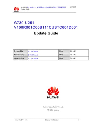 HUAWEI G730-U251 V100R001C00B111CUSTC604D001
Update Guide
SECRET
G730-U251
V100R001C00B111CUSTC604D001
Update Guide
Prepared by G730 Team Date 2014-4-3
Reviewed by G730 Team Date 2014-4-3
Approved by G730 Team Date 2014-4-3
Huawei Technologies Co., Ltd.
All rights reserved
Issue 01 (2014-2-11) Huawei Confidential 1
 