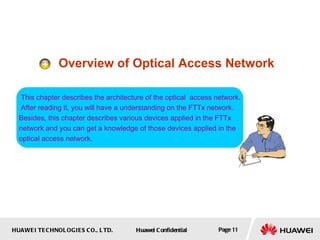 HUAWEI TECHNOLOGIES CO., LTD. Huawei Confidential Page 11
Overview of Optical Access Network
This chapter describes the architecture of the optical access network.
After reading it, you will have a understanding on the FTTx network.
Besides, this chapter describes various devices applied in the FTTx
network and you can get a knowledge of those devices applied in the
optical access network.
 