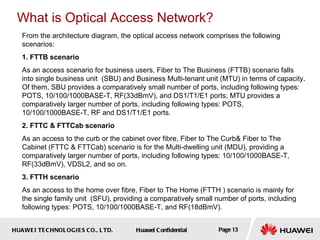 HUAWEI TECHNOLOGIES CO., LTD. Huawei Confidential Page 13
From the architecture diagram, the optical access network comprises the following
scenarios:
1. FTTB scenario
As an access scenario for business users, Fiber to The Business (FTTB) scenario falls
into single business unit (SBU) and Business Multi-tenant unit (MTU) in terms of capacity.
Of them, SBU provides a comparatively small number of ports, including following types:
POTS, 10/100/1000BASE-T, RF(33dBmV), and DS1/T1/E1 ports; MTU provides a
comparatively larger number of ports, including following types: POTS,
10/100/1000BASE-T, RF and DS1/T1/E1 ports.
2. FTTC & FTTCab scenario
As an access to the curb or the cabinet over fibre, Fiber to The Curb& Fiber to The
Cabinet (FTTC & FTTCab) scenario is for the Multi-dwelling unit (MDU), providing a
comparatively larger number of ports, including following types: 10/100/1000BASE-T,
RF(33dBmV), VDSL2, and so on.
3. FTTH scenario
As an access to the home over fibre, Fiber to The Home (FTTH ) scenario is mainly for
the single family unit (SFU), providing a comparatively small number of ports, including
following types: POTS, 10/100/1000BASE-T, and RF(18dBmV).
What is Optical Access Network?
 