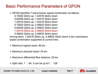 HUAWEI TECHNOLOGIES CO., LTD. Huawei Confidential Page 17
Basic Performance Parameters of GPON
 GPON identifies 7 transmission speed combination as follows:
0.15552 Gbit/s up, 1.24416 Gbit/s down
0.62208 Gbit/s up, 1.24416 Gbit/s down
1.24416 Gbit/s up, 1.24416 Gbit/s down
0.15552 Gbit/s up, 2.48832 Gbit/s down
0.62208 Gbit/s up, 2.48832 Gbit/s down
1.24416 Gbit/s up, 2.48832 Gbit/s down
2.48832 Gbit/s up, 2.48832 Gbit/s down
Among them, 1.24416 Gbit/s up, 2.48832 Gbit/s down is the mainstream
speed combination supported at current time.
 Maximum logical reach: 60 km
 Maximum physical reach: 20 km
 Maximum differential fibre distance: 20 km
 Split ratio: 1 ： 64, it can be up to1 ： 128
 