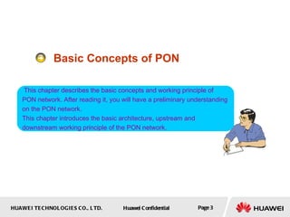 HUAWEI TECHNOLOGIES CO., LTD. Huawei Confidential Page 3
Basic Concepts of PON
This chapter describes the basic concepts and working principle of
PON network. After reading it, you will have a preliminary understanding
on the PON network.
This chapter introduces the basic architecture, upstream and
downstream working principle of the PON network.
 