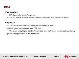 HUAWEI TECHNOLOGIES CO., LTD. Huawei Confidential Page 32
DBA
What is DBA?
--- DBA, Dynamic Bandwidth Assignment
--- DBA is a scheme facilitating dynamic bandwidth assignment at an interval of ns and us.
Why DBA?
--- It enhances the uplink bandwidth utilization of PON ports.
--- More users can be added on a PON port.
--- Users can enjoy higher-bandwidth services, especially those requiring comparatively
greater change in terms of the bandwidth.
 