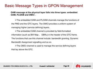 HUAWEI TECHNOLOGIES CO., LTD. Huawei Confidential Page 48
OAM message at the physical layer falls into three types: embedded
OAM, PLOAM and OMCI .
Basic Message Types in GPON Management
The embedded OAM and PLOAM channels manage the functions of
the PMD and the GTC layers. The OMCI provides a uniform system of
managing higher (service defining) layers.
The embedded OAM channel is provided by field-formatted
information (such as BW Map ， DBRu) in the header of the GTC frame.
The functions that use this channel include: bandwidth granting, Dynamic
Bandwidth Assignment signalling and so on.
The OMCI channel is used to manage the service defining layers
that lay above the GTC.
 