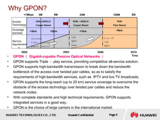 HUAWEI TECHNOLOGIES CO., LTD. Huawei Confidential Page 5
Why GPON?
• GPON （ Gigabit-capable Passive Optical Networks ）
• GPON supports Triple － play service, providing competitive all-service solution.
• GPON supports high-bandwidth transmission to break down the bandwidth
bottleneck of the access over twisted pair cables, so as to satisfy the
requirements of high-bandwidth services, such as IPTV and live TV broadcasts.
• GPON supports the long-reach (up to 20 km) service coverage to overcome the
obstacle of the access technology over twisted pair cables and reduce the
network nodes.
• With complete standards and high technical requirements, GPON supports
integrated services in a good way.
• GPON is the choice of large carriers in the international market.
<1Mbps 3M 8M 25M 100M
ADSL/ADSL2+
Copper Based
VDSL / ADSL2+
Copper Based
PON
Fiber Based
2002 2003 2006 2010
Time
BD
Internet
Video conferencing
Remote control
Access
Technology
Service
requirement
s
VoD
HDTV
Game
Live TV
VoD
HDTV
<3km <2km <1km ~5km
Coverage
diameter
 