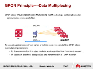 HUAWEI TECHNOLOGIES CO., LTD. Huawei Confidential Page 7
GPON Principle----Data Multiplexing
GPON adopts Wavelength Division Multiplexing (WDM) technology, facilitating bi-direction
communication over a single fiber.
To separate upstream/downstream signals of multiple users over a single fibre, GPON adopts
two multiplexing mechanism:
– In downstream direction, data packets are transmitted in a broadcast manner;
– In upstream direction, data packets are transmitted in a TDMA manner.
1490nm
1310nm
 