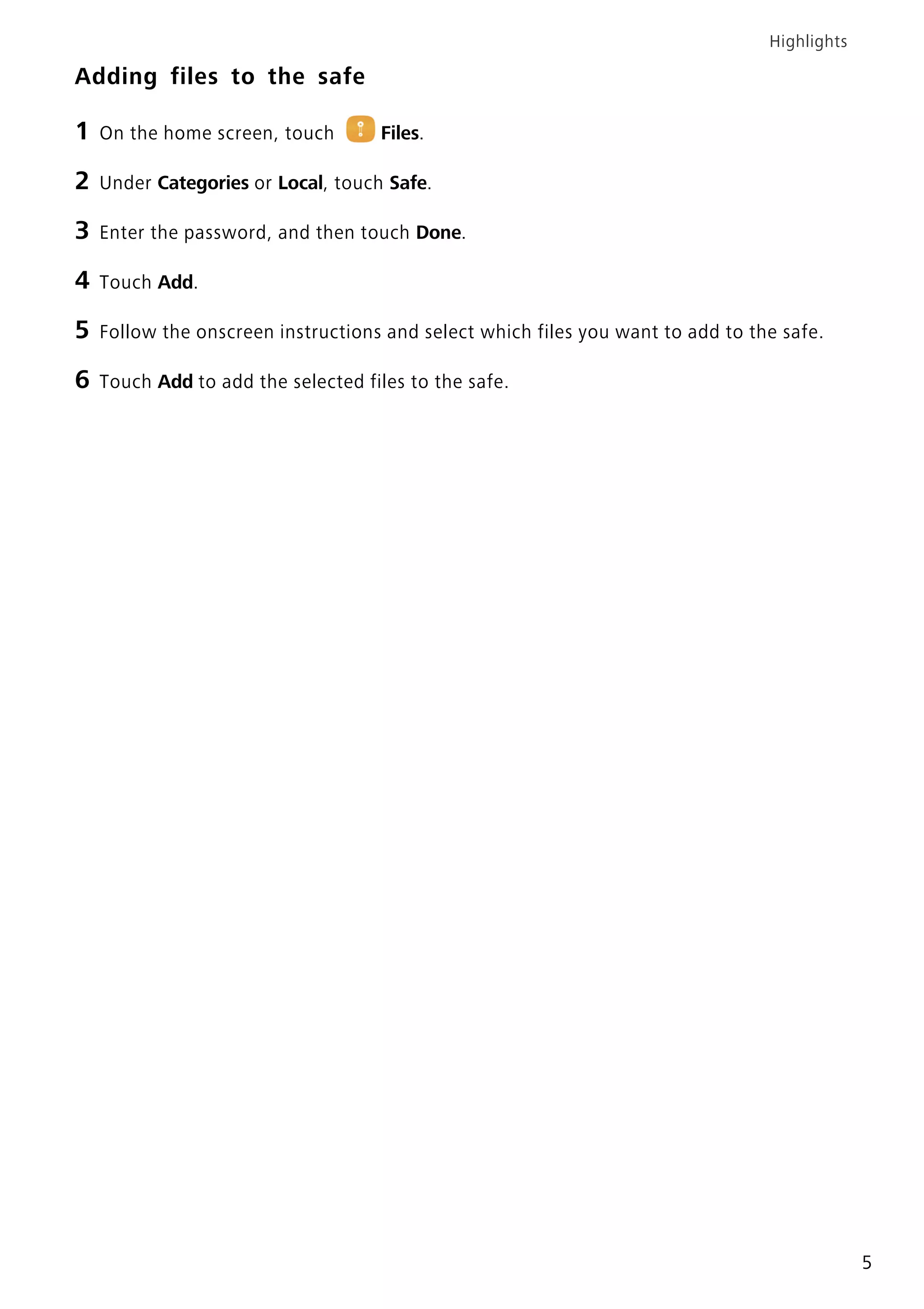 Highlights
5
Adding files to the safe
1 On the home screen, touch Files.
2 Under Categories or Local, touch Safe.
3 Enter the password, and then touch Done.
4 Touch Add.
5 Follow the onscreen instructions and select which files you want to add to the safe.
6 Touch Add to add the selected files to the safe.
 