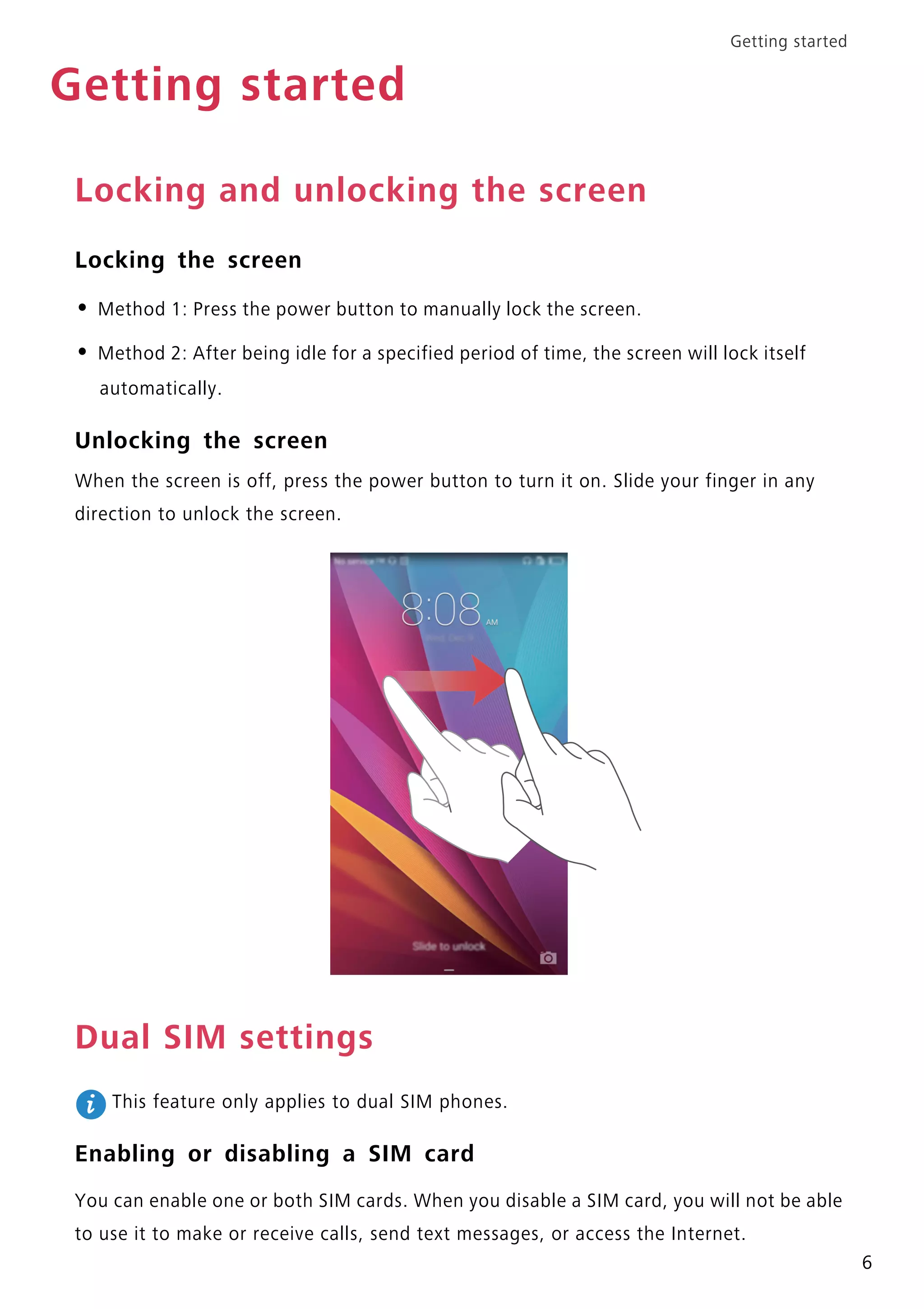 Getting started
6
Getting started
Locking and unlocking the screen
Locking the screen
• Method 1: Press the power button to manually lock the screen.
• Method 2: After being idle for a specified period of time, the screen will lock itself
automatically.
Unlocking the screen
When the screen is off, press the power button to turn it on. Slide your finger in any
direction to unlock the screen.
Dual SIM settings
This feature only applies to dual SIM phones.
Enabling or disabling a SIM card
You can enable one or both SIM cards. When you disable a SIM card, you will not be able
to use it to make or receive calls, send text messages, or access the Internet.
 