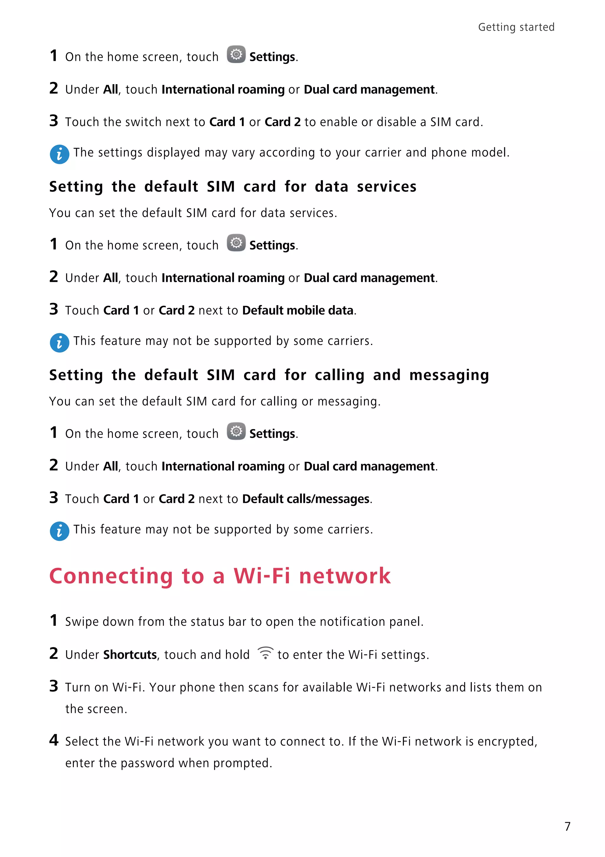 Getting started
7
1 On the home screen, touch Settings.
2 Under All, touch International roaming or Dual card management.
3 Touch the switch next to Card 1 or Card 2 to enable or disable a SIM card.
The settings displayed may vary according to your carrier and phone model.
Setting the default SIM card for data services
You can set the default SIM card for data services.
1 On the home screen, touch Settings.
2 Under All, touch International roaming or Dual card management.
3 Touch Card 1 or Card 2 next to Default mobile data.
This feature may not be supported by some carriers.
Setting the default SIM card for calling and messaging
You can set the default SIM card for calling or messaging.
1 On the home screen, touch Settings.
2 Under All, touch International roaming or Dual card management.
3 Touch Card 1 or Card 2 next to Default calls/messages.
This feature may not be supported by some carriers.
Connecting to a Wi-Fi network
1 Swipe down from the status bar to open the notification panel.
2 Under Shortcuts, touch and hold to enter the Wi-Fi settings.
3 Turn on Wi-Fi. Your phone then scans for available Wi-Fi networks and lists them on
the screen.
4 Select the Wi-Fi network you want to connect to. If the Wi-Fi network is encrypted,
enter the password when prompted.
 