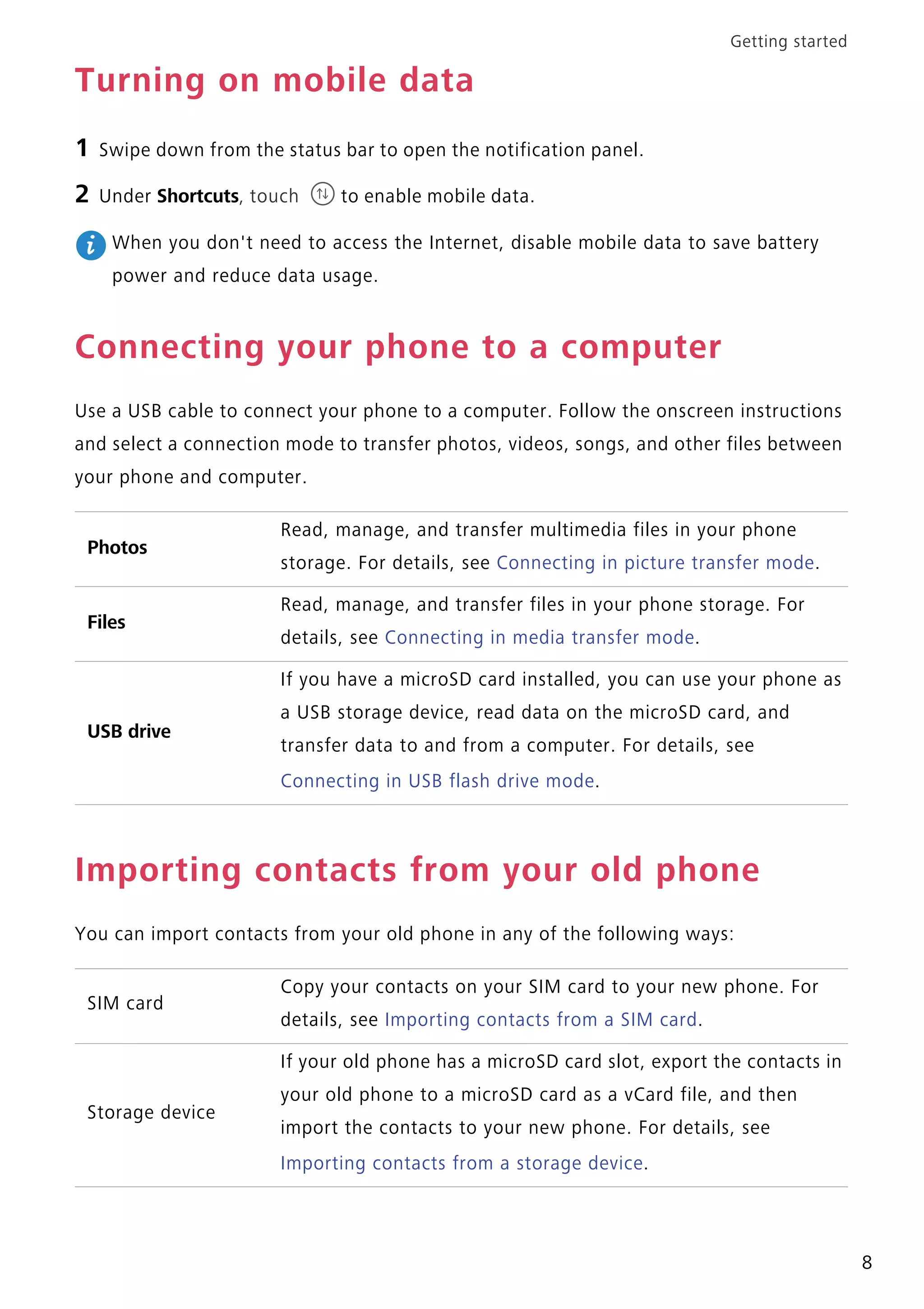 Getting started
8
Turning on mobile data
1 Swipe down from the status bar to open the notification panel.
2 Under Shortcuts, touch to enable mobile data.
When you don't need to access the Internet, disable mobile data to save battery
power and reduce data usage.
Connecting your phone to a computer
Use a USB cable to connect your phone to a computer. Follow the onscreen instructions
and select a connection mode to transfer photos, videos, songs, and other files between
your phone and computer.
Importing contacts from your old phone
You can import contacts from your old phone in any of the following ways:
Photos
Read, manage, and transfer multimedia files in your phone
storage. For details, see Connecting in picture transfer mode.
Files
Read, manage, and transfer files in your phone storage. For
details, see Connecting in media transfer mode.
USB drive
If you have a microSD card installed, you can use your phone as
a USB storage device, read data on the microSD card, and
transfer data to and from a computer. For details, see
Connecting in USB flash drive mode.
SIM card
Copy your contacts on your SIM card to your new phone. For
details, see Importing contacts from a SIM card.
Storage device
If your old phone has a microSD card slot, export the contacts in
your old phone to a microSD card as a vCard file, and then
import the contacts to your new phone. For details, see
Importing contacts from a storage device.
 