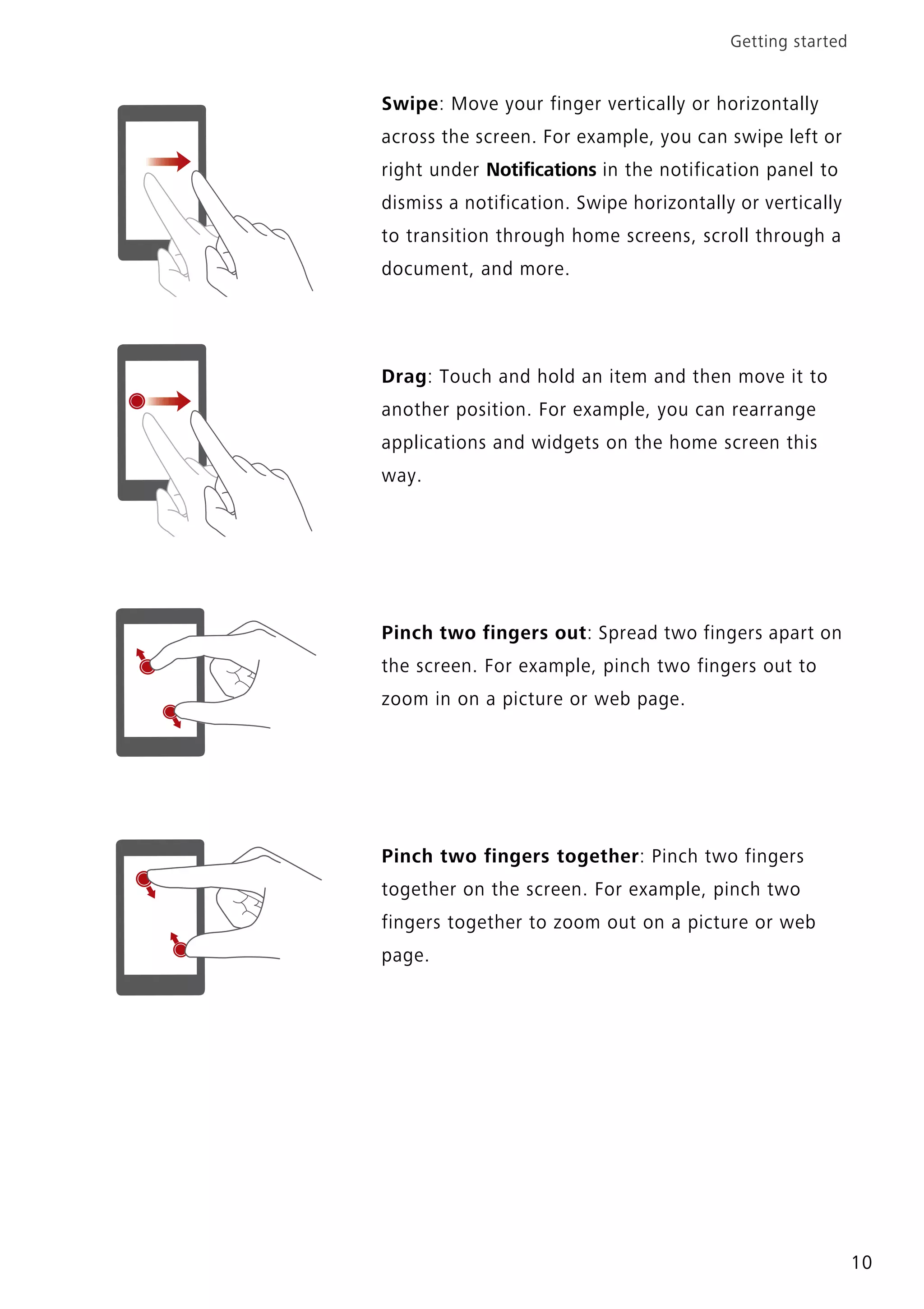 Getting started
10
Swipe: Move your finger vertically or horizontally
across the screen. For example, you can swipe left or
right under Notifications in the notification panel to
dismiss a notification. Swipe horizontally or vertically
to transition through home screens, scroll through a
document, and more.
Drag: Touch and hold an item and then move it to
another position. For example, you can rearrange
applications and widgets on the home screen this
way.
Pinch two fingers out: Spread two fingers apart on
the screen. For example, pinch two fingers out to
zoom in on a picture or web page.
Pinch two fingers together: Pinch two fingers
together on the screen. For example, pinch two
fingers together to zoom out on a picture or web
page.
 