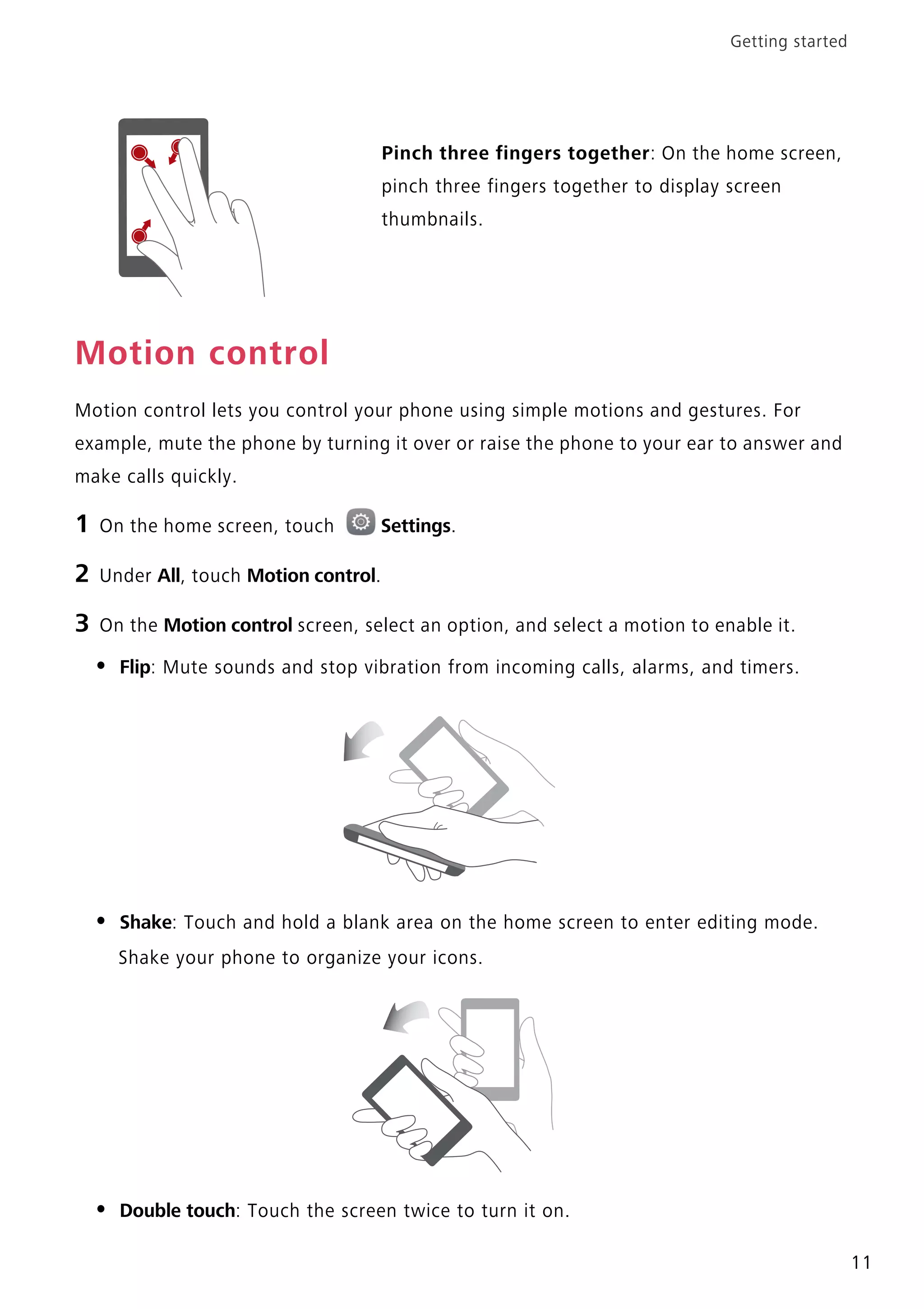 Getting started
11
Motion control
Motion control lets you control your phone using simple motions and gestures. For
example, mute the phone by turning it over or raise the phone to your ear to answer and
make calls quickly.
1 On the home screen, touch Settings.
2 Under All, touch Motion control.
3 On the Motion control screen, select an option, and select a motion to enable it.
• Flip: Mute sounds and stop vibration from incoming calls, alarms, and timers.
• Shake: Touch and hold a blank area on the home screen to enter editing mode.
Shake your phone to organize your icons.
• Double touch: Touch the screen twice to turn it on.
Pinch three fingers together: On the home screen,
pinch three fingers together to display screen
thumbnails.
 