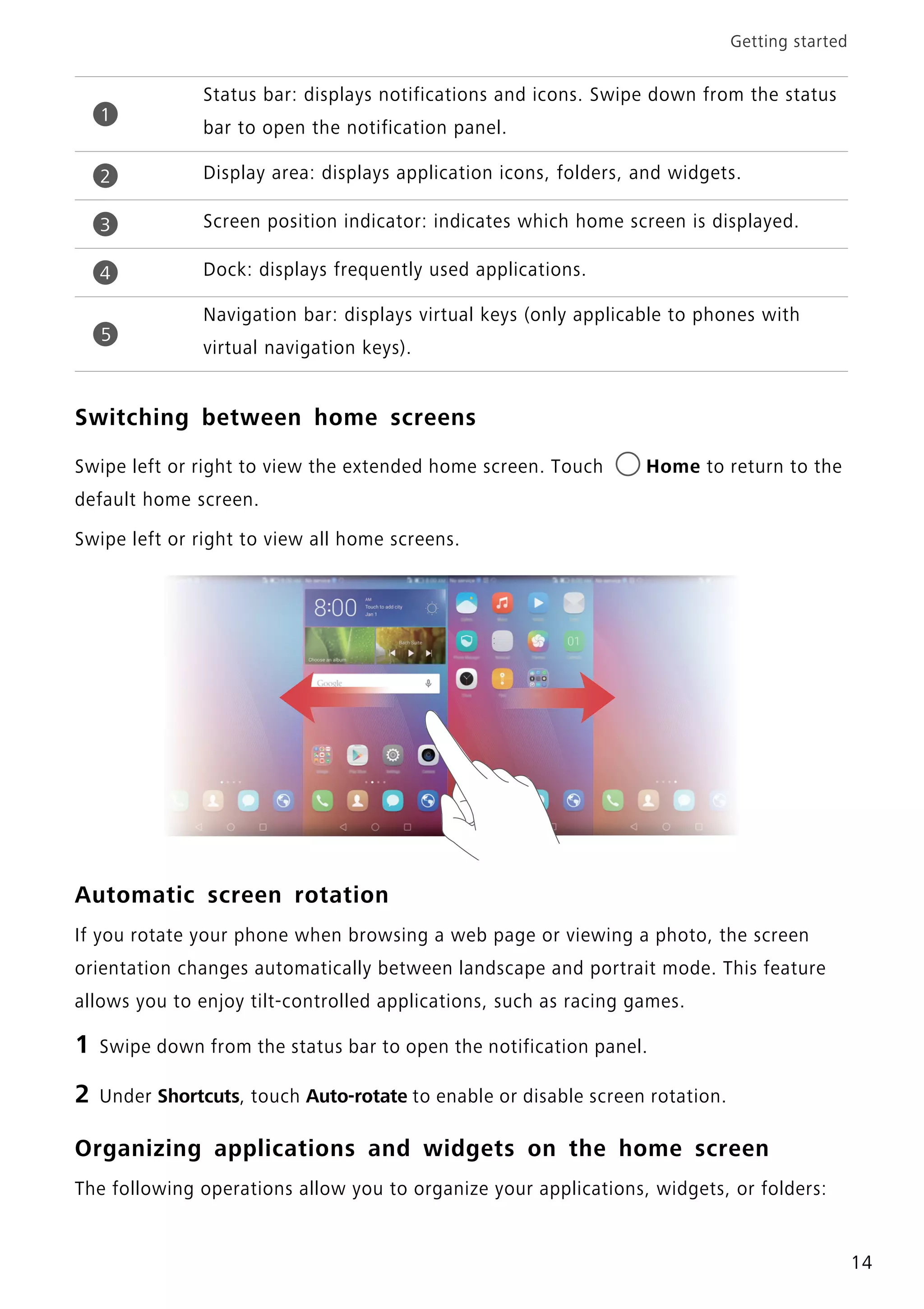 Getting started
14
Switching between home screens
Swipe left or right to view the extended home screen. Touch Home to return to the
default home screen.
Swipe left or right to view all home screens.
Automatic screen rotation
If you rotate your phone when browsing a web page or viewing a photo, the screen
orientation changes automatically between landscape and portrait mode. This feature
allows you to enjoy tilt-controlled applications, such as racing games.
1 Swipe down from the status bar to open the notification panel.
2 Under Shortcuts, touch Auto-rotate to enable or disable screen rotation.
Organizing applications and widgets on the home screen
The following operations allow you to organize your applications, widgets, or folders:
Status bar: displays notifications and icons. Swipe down from the status
bar to open the notification panel.
Display area: displays application icons, folders, and widgets.
Screen position indicator: indicates which home screen is displayed.
Dock: displays frequently used applications.
Navigation bar: displays virtual keys (only applicable to phones with
virtual navigation keys).
1
2
3
4
5
 