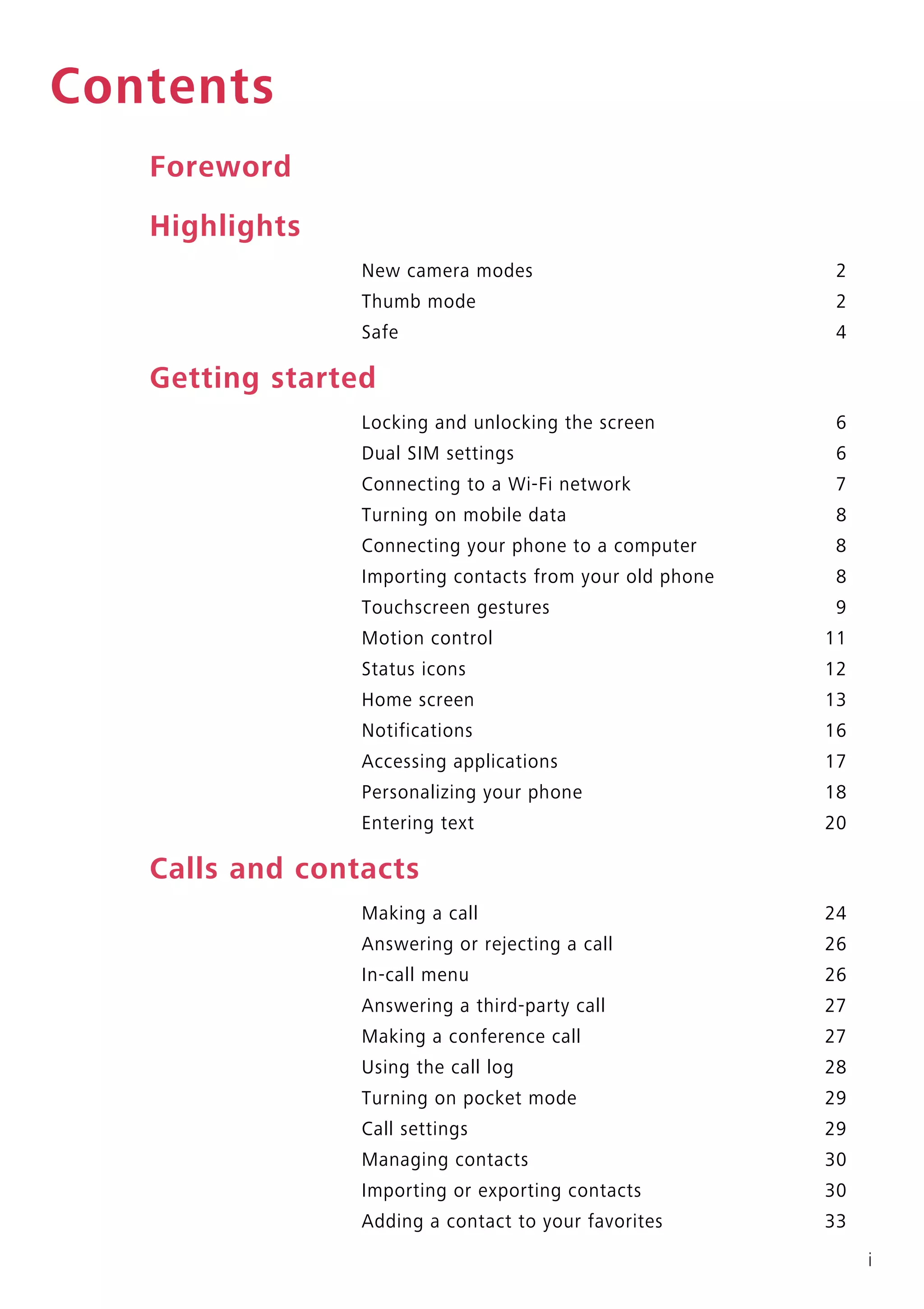i
Contents
Foreword
Highlights
New camera modes 2
Thumb mode 2
Safe 4
Getting started
Locking and unlocking the screen 6
Dual SIM settings 6
Connecting to a Wi-Fi network 7
Turning on mobile data 8
Connecting your phone to a computer 8
Importing contacts from your old phone 8
Touchscreen gestures 9
Motion control 11
Status icons 12
Home screen 13
Notifications 16
Accessing applications 17
Personalizing your phone 18
Entering text 20
Calls and contacts
Making a call 24
Answering or rejecting a call 26
In-call menu 26
Answering a third-party call 27
Making a conference call 27
Using the call log 28
Turning on pocket mode 29
Call settings 29
Managing contacts 30
Importing or exporting contacts 30
Adding a contact to your favorites 33
 