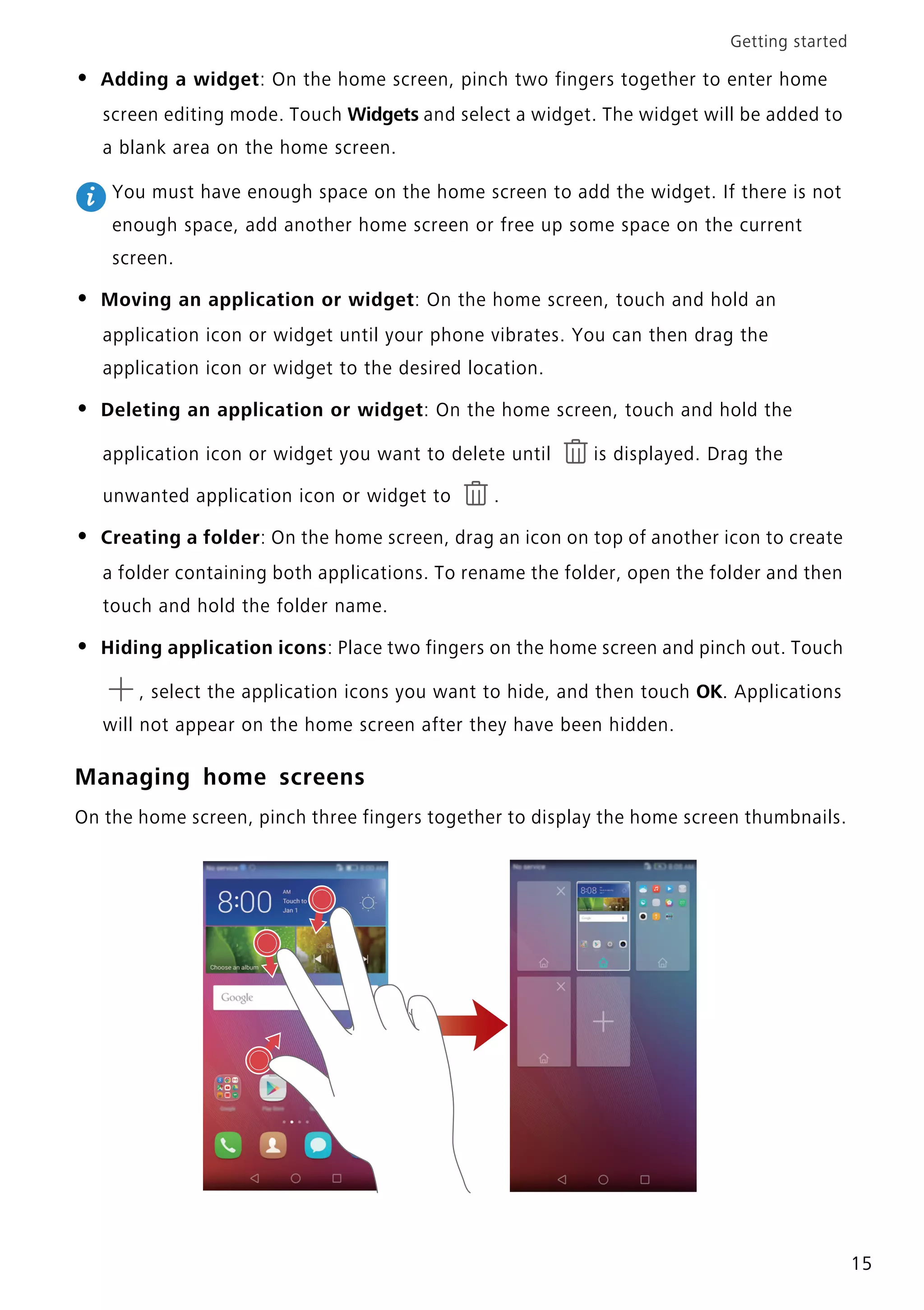 Getting started
15
• Adding a widget: On the home screen, pinch two fingers together to enter home
screen editing mode. Touch Widgets and select a widget. The widget will be added to
a blank area on the home screen.
You must have enough space on the home screen to add the widget. If there is not
enough space, add another home screen or free up some space on the current
screen.
• Moving an application or widget: On the home screen, touch and hold an
application icon or widget until your phone vibrates. You can then drag the
application icon or widget to the desired location.
• Deleting an application or widget: On the home screen, touch and hold the
application icon or widget you want to delete until is displayed. Drag the
unwanted application icon or widget to .
• Creating a folder: On the home screen, drag an icon on top of another icon to create
a folder containing both applications. To rename the folder, open the folder and then
touch and hold the folder name.
• Hiding application icons: Place two fingers on the home screen and pinch out. Touch
, select the application icons you want to hide, and then touch OK. Applications
will not appear on the home screen after they have been hidden.
Managing home screens
On the home screen, pinch three fingers together to display the home screen thumbnails.
 