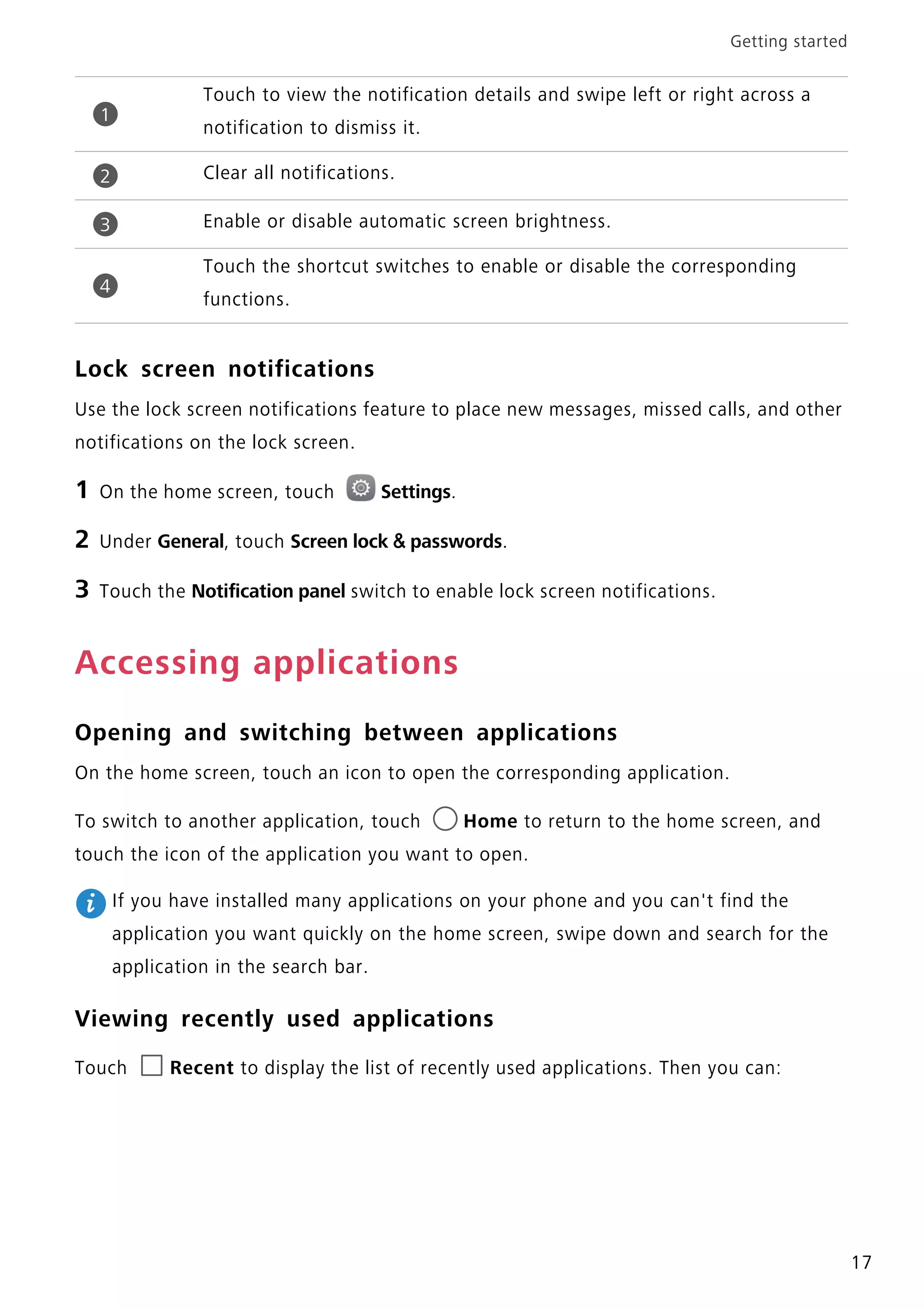 Getting started
17
Lock screen notifications
Use the lock screen notifications feature to place new messages, missed calls, and other
notifications on the lock screen.
1 On the home screen, touch Settings.
2 Under General, touch Screen lock & passwords.
3 Touch the Notification panel switch to enable lock screen notifications.
Accessing applications
Opening and switching between applications
On the home screen, touch an icon to open the corresponding application.
To switch to another application, touch Home to return to the home screen, and
touch the icon of the application you want to open.
If you have installed many applications on your phone and you can't find the
application you want quickly on the home screen, swipe down and search for the
application in the search bar.
Viewing recently used applications
Touch Recent to display the list of recently used applications. Then you can:
Touch to view the notification details and swipe left or right across a
notification to dismiss it.
Clear all notifications.
Enable or disable automatic screen brightness.
Touch the shortcut switches to enable or disable the corresponding
functions.
1
2
3
4
 