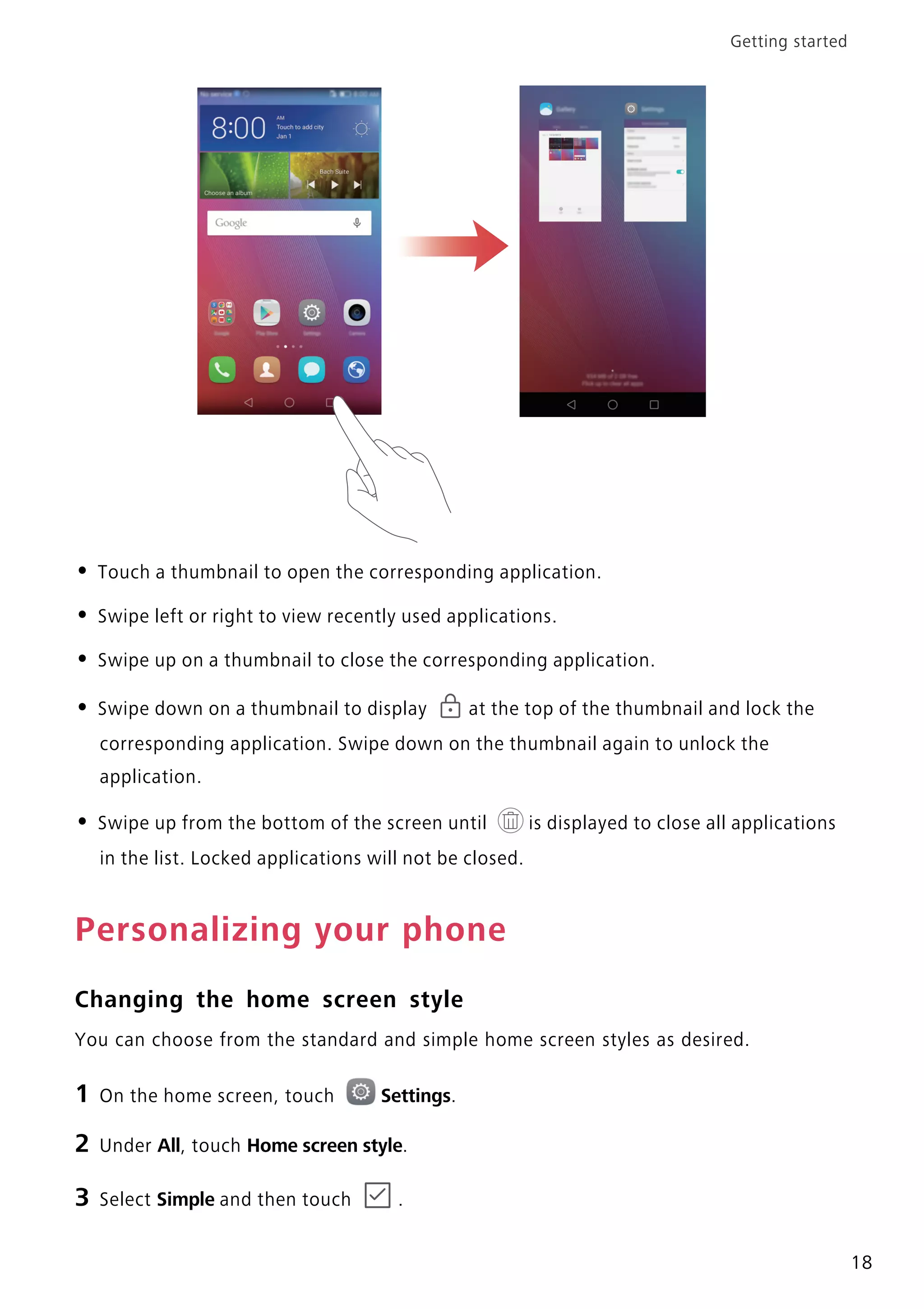 Getting started
18
• Touch a thumbnail to open the corresponding application.
• Swipe left or right to view recently used applications.
• Swipe up on a thumbnail to close the corresponding application.
• Swipe down on a thumbnail to display at the top of the thumbnail and lock the
corresponding application. Swipe down on the thumbnail again to unlock the
application.
• Swipe up from the bottom of the screen until is displayed to close all applications
in the list. Locked applications will not be closed.
Personalizing your phone
Changing the home screen style
You can choose from the standard and simple home screen styles as desired.
1 On the home screen, touch Settings.
2 Under All, touch Home screen style.
3 Select Simple and then touch .
 