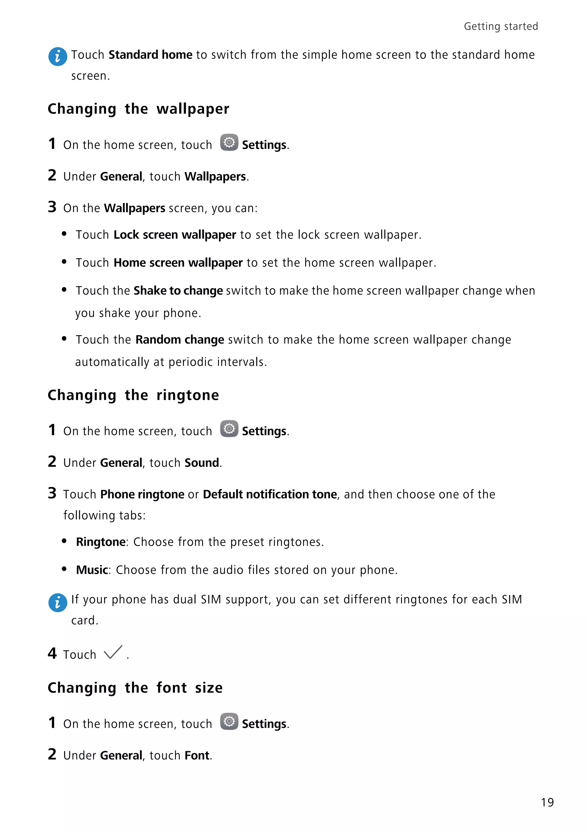 Getting started
19
Touch Standard home to switch from the simple home screen to the standard home
screen.
Changing the wallpaper
1 On the home screen, touch Settings.
2 Under General, touch Wallpapers.
3 On the Wallpapers screen, you can:
• Touch Lock screen wallpaper to set the lock screen wallpaper.
• Touch Home screen wallpaper to set the home screen wallpaper.
• Touch the Shake to change switch to make the home screen wallpaper change when
you shake your phone.
• Touch the Random change switch to make the home screen wallpaper change
automatically at periodic intervals.
Changing the ringtone
1 On the home screen, touch Settings.
2 Under General, touch Sound.
3 Touch Phone ringtone or Default notification tone, and then choose one of the
following tabs:
• Ringtone: Choose from the preset ringtones.
• Music: Choose from the audio files stored on your phone.
If your phone has dual SIM support, you can set different ringtones for each SIM
card.
4 Touch .
Changing the font size
1 On the home screen, touch Settings.
2 Under General, touch Font.
 