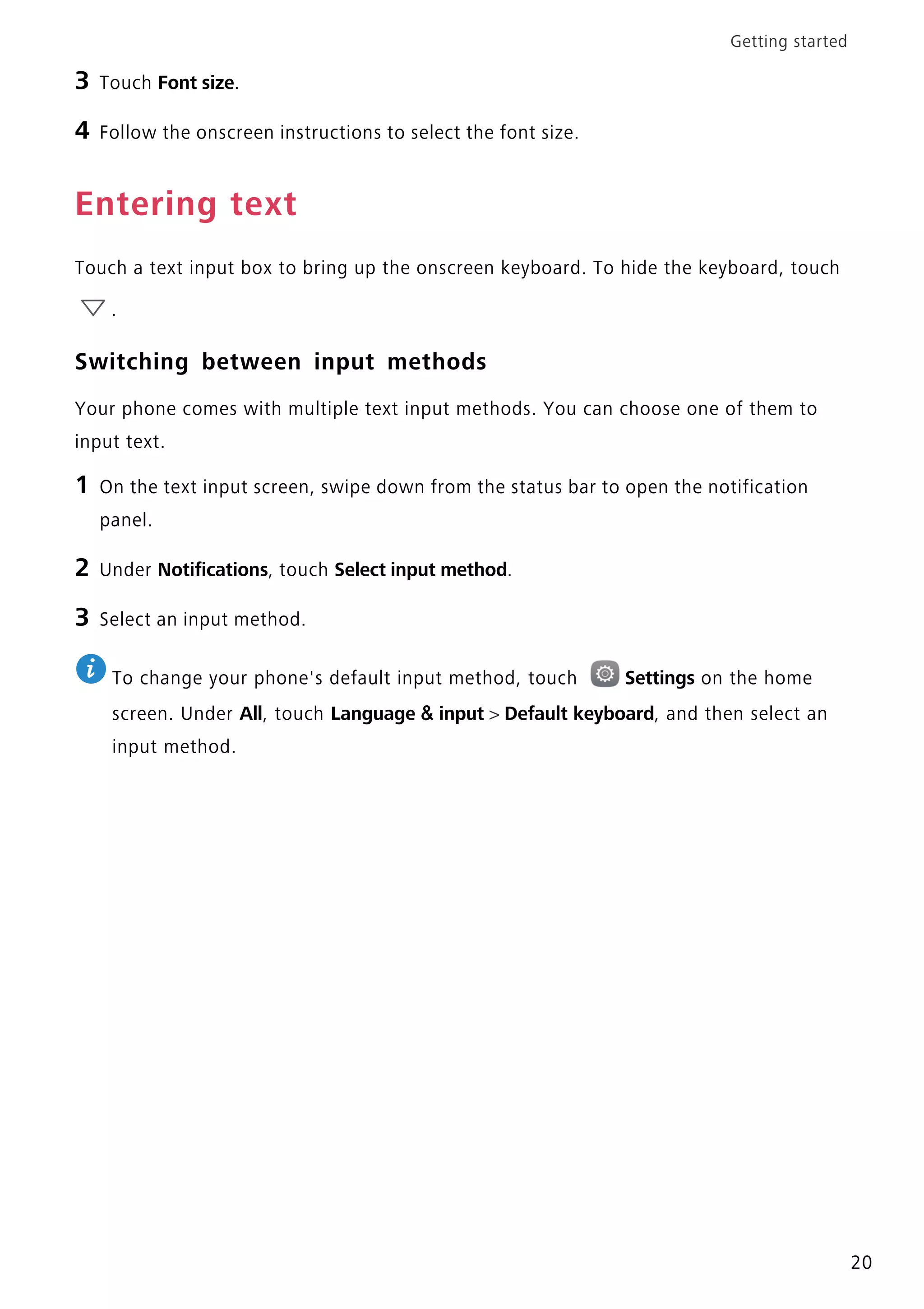 Getting started
20
3 Touch Font size.
4 Follow the onscreen instructions to select the font size.
Entering text
Touch a text input box to bring up the onscreen keyboard. To hide the keyboard, touch
.
Switching between input methods
Your phone comes with multiple text input methods. You can choose one of them to
input text.
1 On the text input screen, swipe down from the status bar to open the notification
panel.
2 Under Notifications, touch Select input method.
3 Select an input method.
To change your phone's default input method, touch Settings on the home
screen. Under All, touch Language & input > Default keyboard, and then select an
input method.
 