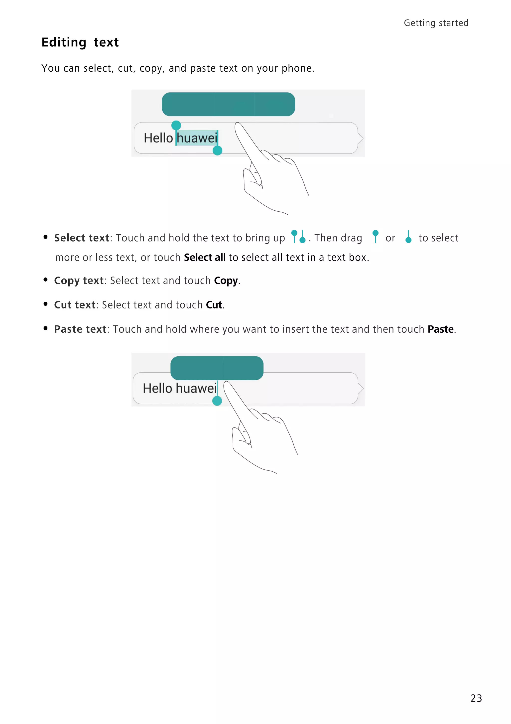 Getting started
23
Editing text
You can select, cut, copy, and paste text on your phone.
• Select text: Touch and hold the text to bring up . Then drag or to select
more or less text, or touch Select all to select all text in a text box.
• Copy text: Select text and touch Copy.
• Cut text: Select text and touch Cut.
• Paste text: Touch and hold where you want to insert the text and then touch Paste.
 
