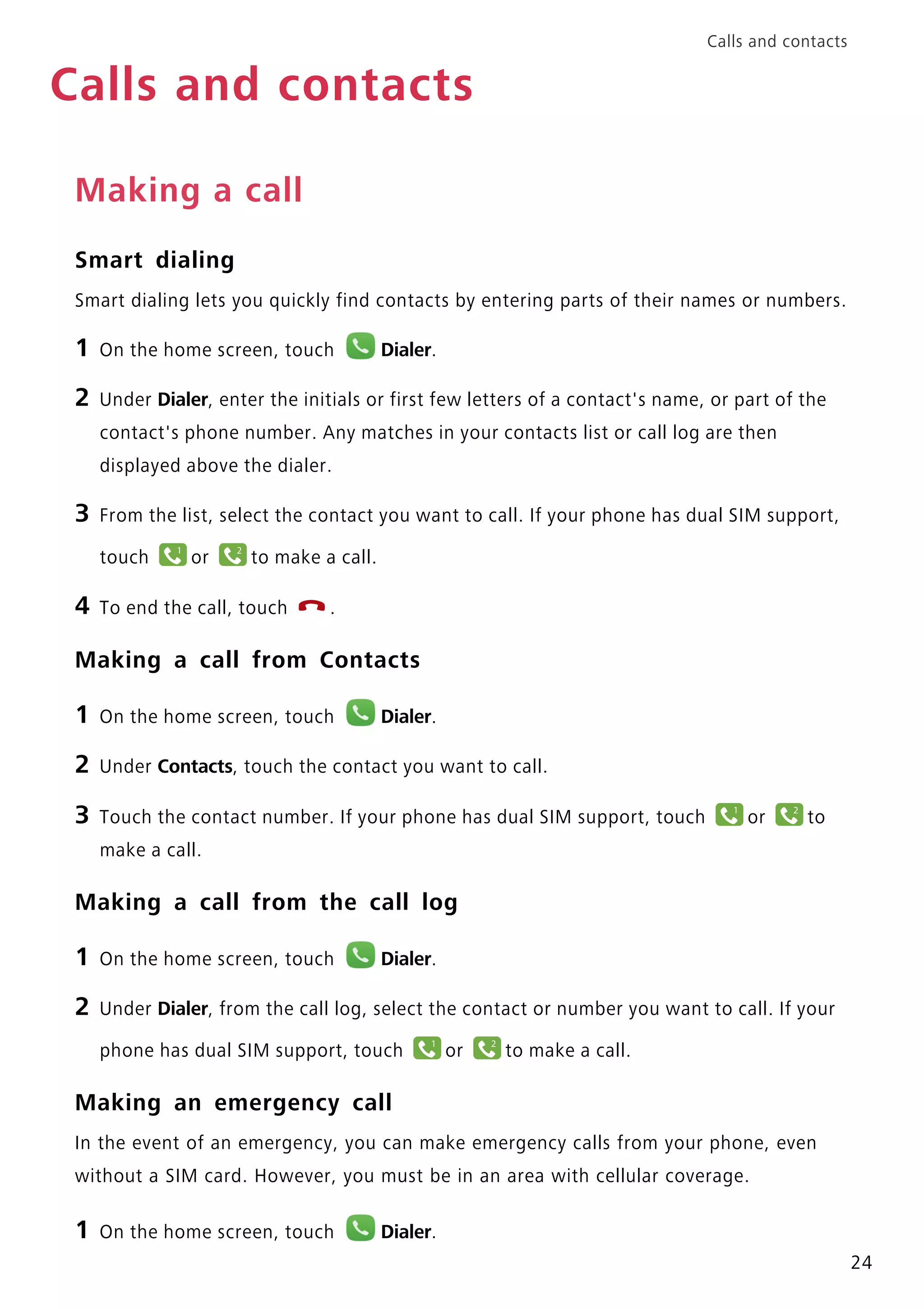 Calls and contacts
24
Calls and contacts
Making a call
Smart dialing
Smart dialing lets you quickly find contacts by entering parts of their names or numbers.
1 On the home screen, touch Dialer.
2 Under Dialer, enter the initials or first few letters of a contact's name, or part of the
contact's phone number. Any matches in your contacts list or call log are then
displayed above the dialer.
3 From the list, select the contact you want to call. If your phone has dual SIM support,
touch or to make a call.
4 To end the call, touch .
Making a call from Contacts
1 On the home screen, touch Dialer.
2 Under Contacts, touch the contact you want to call.
3 Touch the contact number. If your phone has dual SIM support, touch or to
make a call.
Making a call from the call log
1 On the home screen, touch Dialer.
2 Under Dialer, from the call log, select the contact or number you want to call. If your
phone has dual SIM support, touch or to make a call.
Making an emergency call
In the event of an emergency, you can make emergency calls from your phone, even
without a SIM card. However, you must be in an area with cellular coverage.
1 On the home screen, touch Dialer.
1 2
11 12
1 2
 