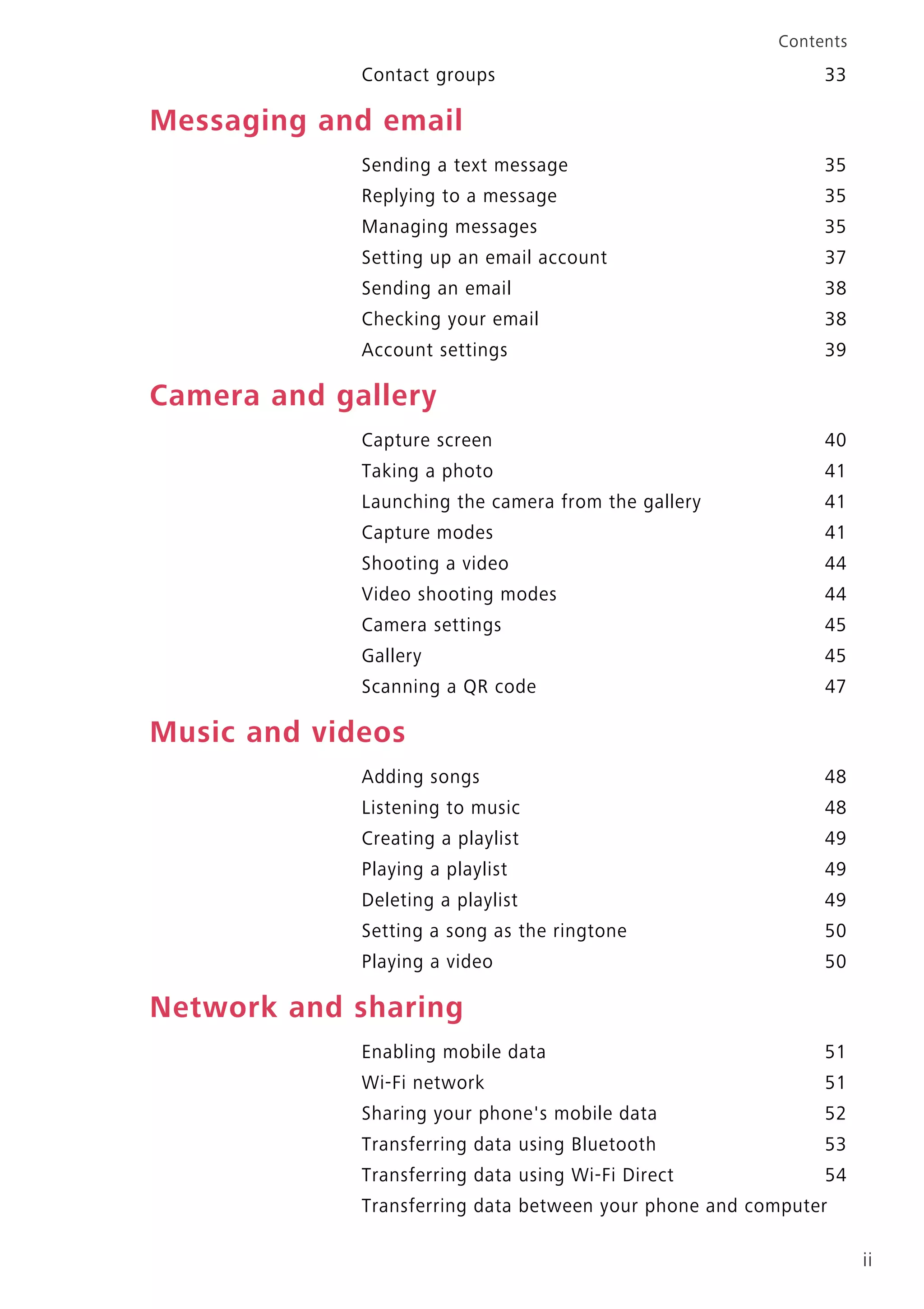 ii
Contents
Contact groups 33
Messaging and email
Sending a text message 35
Replying to a message 35
Managing messages 35
Setting up an email account 37
Sending an email 38
Checking your email 38
Account settings 39
Camera and gallery
Capture screen 40
Taking a photo 41
Launching the camera from the gallery 41
Capture modes 41
Shooting a video 44
Video shooting modes 44
Camera settings 45
Gallery 45
Scanning a QR code 47
Music and videos
Adding songs 48
Listening to music 48
Creating a playlist 49
Playing a playlist 49
Deleting a playlist 49
Setting a song as the ringtone 50
Playing a video 50
Network and sharing
Enabling mobile data 51
Wi-Fi network 51
Sharing your phone's mobile data 52
Transferring data using Bluetooth 53
Transferring data using Wi-Fi Direct 54
Transferring data between your phone and computer
 