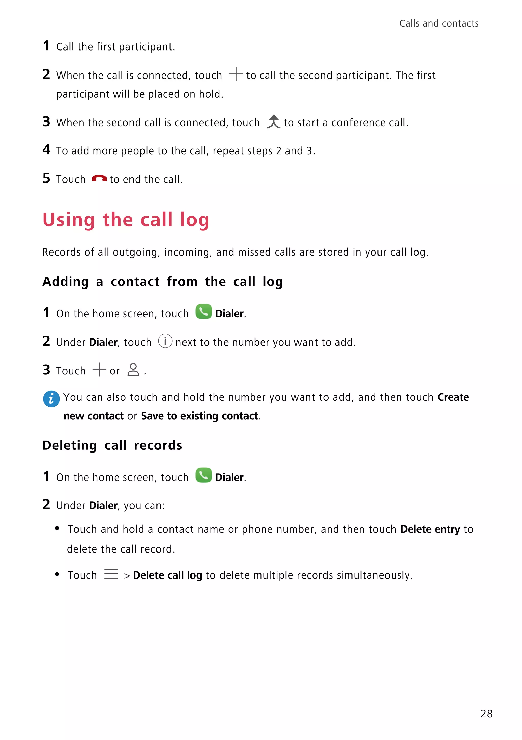 Calls and contacts
28
1 Call the first participant.
2 When the call is connected, touch to call the second participant. The first
participant will be placed on hold.
3 When the second call is connected, touch to start a conference call.
4 To add more people to the call, repeat steps 2 and 3.
5 Touch to end the call.
Using the call log
Records of all outgoing, incoming, and missed calls are stored in your call log.
Adding a contact from the call log
1 On the home screen, touch Dialer.
2 Under Dialer, touch next to the number you want to add.
3 Touch or .
You can also touch and hold the number you want to add, and then touch Create
new contact or Save to existing contact.
Deleting call records
1 On the home screen, touch Dialer.
2 Under Dialer, you can:
• Touch and hold a contact name or phone number, and then touch Delete entry to
delete the call record.
• Touch > Delete call log to delete multiple records simultaneously.
 