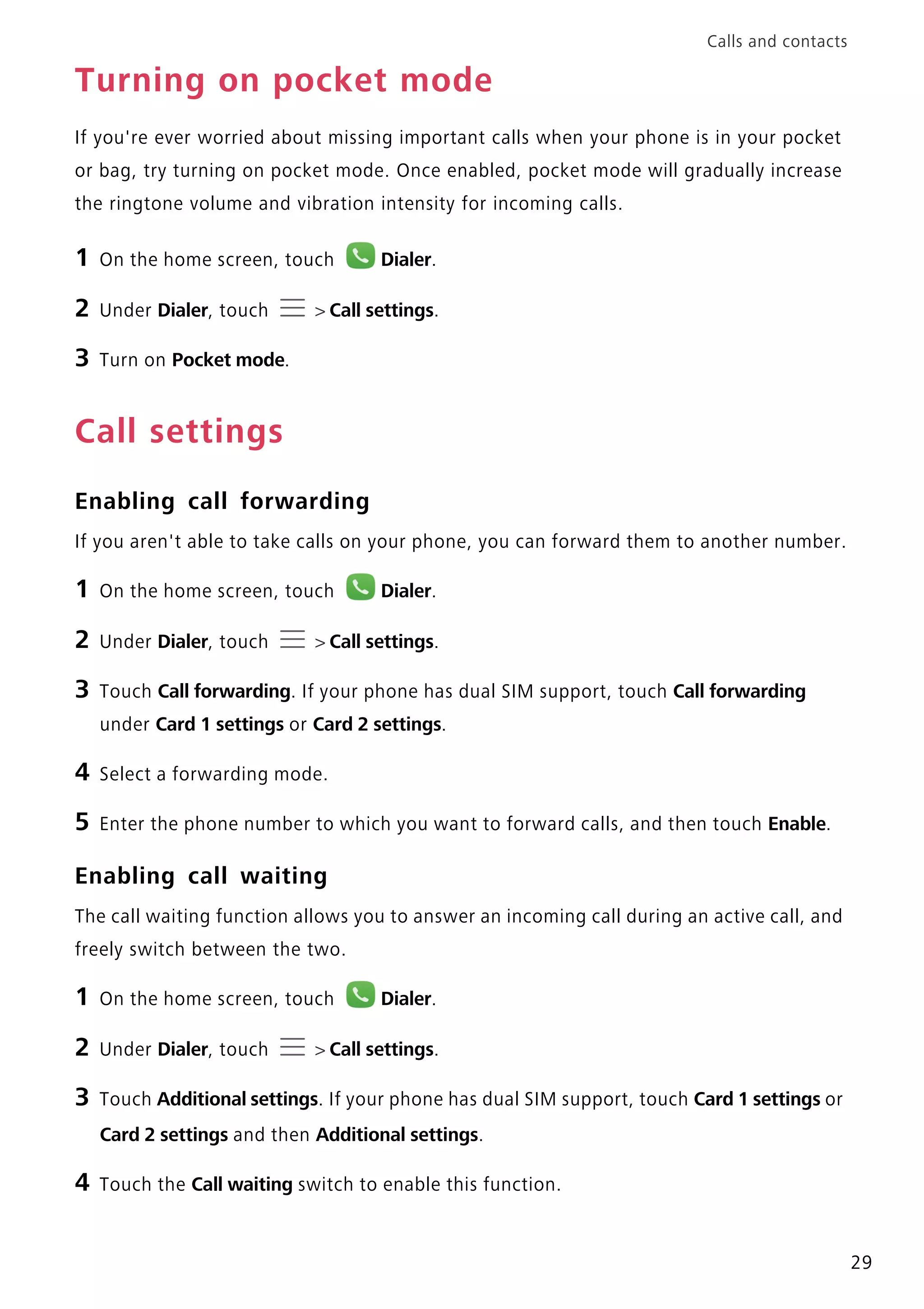 Calls and contacts
29
Turning on pocket mode
If you're ever worried about missing important calls when your phone is in your pocket
or bag, try turning on pocket mode. Once enabled, pocket mode will gradually increase
the ringtone volume and vibration intensity for incoming calls.
1 On the home screen, touch Dialer.
2 Under Dialer, touch > Call settings.
3 Turn on Pocket mode.
Call settings
Enabling call forwarding
If you aren't able to take calls on your phone, you can forward them to another number.
1 On the home screen, touch Dialer.
2 Under Dialer, touch > Call settings.
3 Touch Call forwarding. If your phone has dual SIM support, touch Call forwarding
under Card 1 settings or Card 2 settings.
4 Select a forwarding mode.
5 Enter the phone number to which you want to forward calls, and then touch Enable.
Enabling call waiting
The call waiting function allows you to answer an incoming call during an active call, and
freely switch between the two.
1 On the home screen, touch Dialer.
2 Under Dialer, touch > Call settings.
3 Touch Additional settings. If your phone has dual SIM support, touch Card 1 settings or
Card 2 settings and then Additional settings.
4 Touch the Call waiting switch to enable this function.
 
