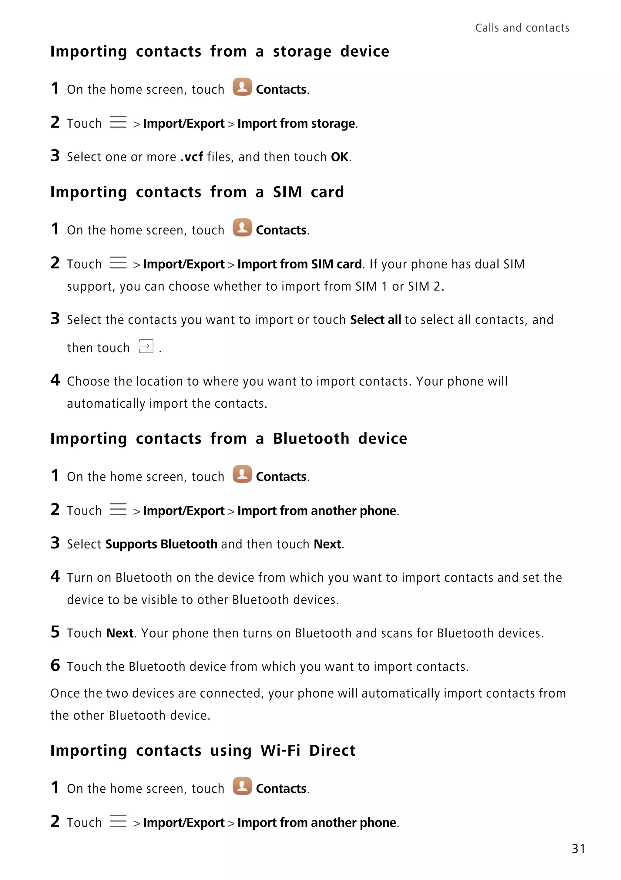 Calls and contacts
31
Importing contacts from a storage device
1 On the home screen, touch Contacts.
2 Touch > Import/Export > Import from storage.
3 Select one or more .vcf files, and then touch OK.
Importing contacts from a SIM card
1 On the home screen, touch Contacts.
2 Touch > Import/Export > Import from SIM card. If your phone has dual SIM
support, you can choose whether to import from SIM 1 or SIM 2.
3 Select the contacts you want to import or touch Select all to select all contacts, and
then touch .
4 Choose the location to where you want to import contacts. Your phone will
automatically import the contacts.
Importing contacts from a Bluetooth device
1 On the home screen, touch Contacts.
2 Touch > Import/Export > Import from another phone.
3 Select Supports Bluetooth and then touch Next.
4 Turn on Bluetooth on the device from which you want to import contacts and set the
device to be visible to other Bluetooth devices.
5 Touch Next. Your phone then turns on Bluetooth and scans for Bluetooth devices.
6 Touch the Bluetooth device from which you want to import contacts.
Once the two devices are connected, your phone will automatically import contacts from
the other Bluetooth device.
Importing contacts using Wi-Fi Direct
1 On the home screen, touch Contacts.
2 Touch > Import/Export > Import from another phone.
 