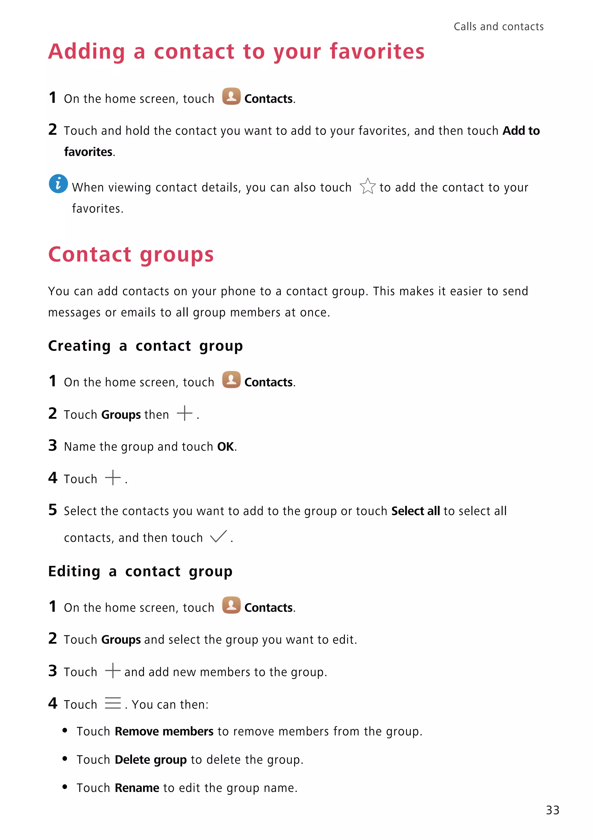 Calls and contacts
33
Adding a contact to your favorites
1 On the home screen, touch Contacts.
2 Touch and hold the contact you want to add to your favorites, and then touch Add to
favorites.
When viewing contact details, you can also touch to add the contact to your
favorites.
Contact groups
You can add contacts on your phone to a contact group. This makes it easier to send
messages or emails to all group members at once.
Creating a contact group
1 On the home screen, touch Contacts.
2 Touch Groups then .
3 Name the group and touch OK.
4 Touch .
5 Select the contacts you want to add to the group or touch Select all to select all
contacts, and then touch .
Editing a contact group
1 On the home screen, touch Contacts.
2 Touch Groups and select the group you want to edit.
3 Touch and add new members to the group.
4 Touch . You can then:
• Touch Remove members to remove members from the group.
• Touch Delete group to delete the group.
• Touch Rename to edit the group name.
 