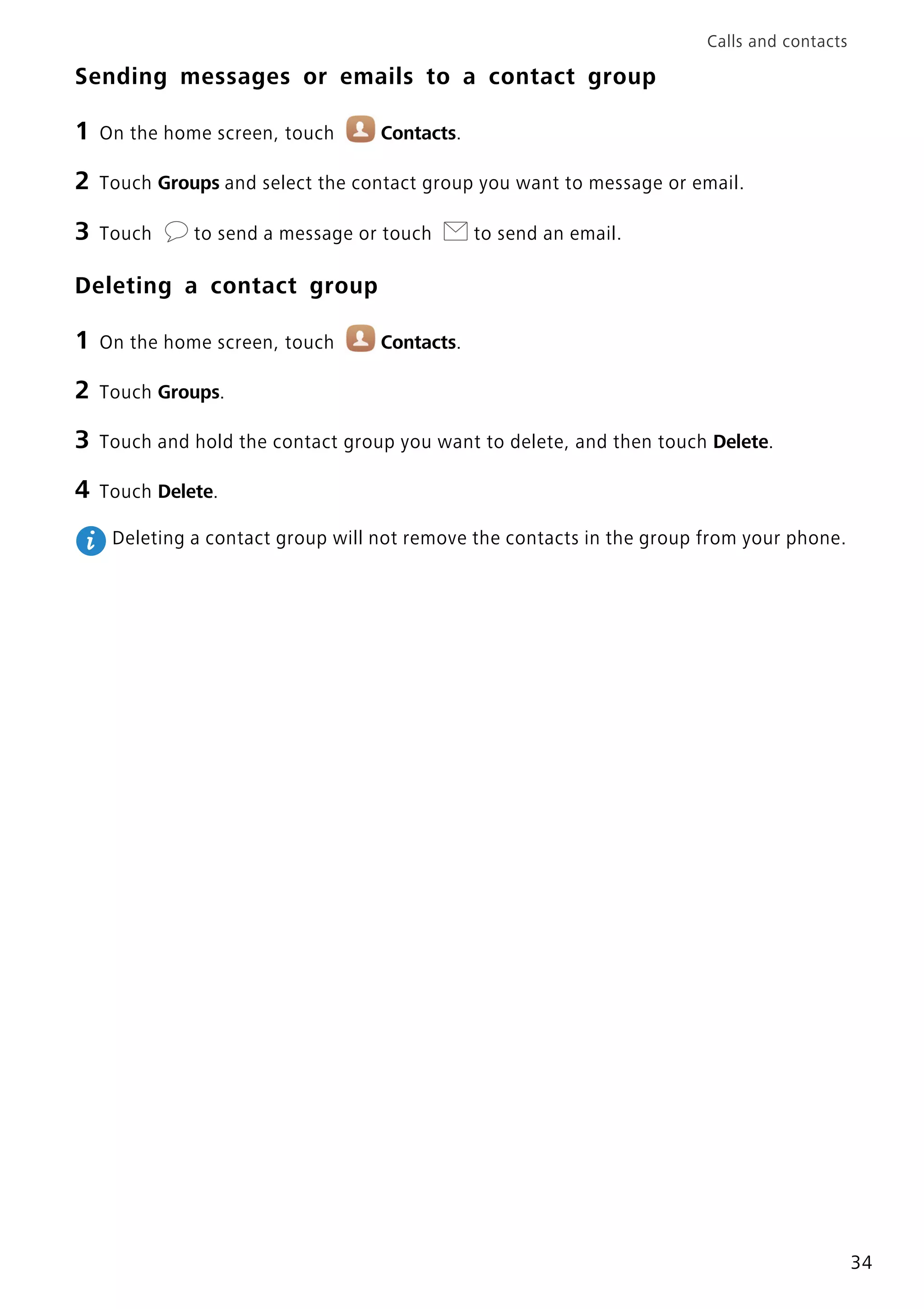 Calls and contacts
34
Sending messages or emails to a contact group
1 On the home screen, touch Contacts.
2 Touch Groups and select the contact group you want to message or email.
3 Touch to send a message or touch to send an email.
Deleting a contact group
1 On the home screen, touch Contacts.
2 Touch Groups.
3 Touch and hold the contact group you want to delete, and then touch Delete.
4 Touch Delete.
Deleting a contact group will not remove the contacts in the group from your phone.
 