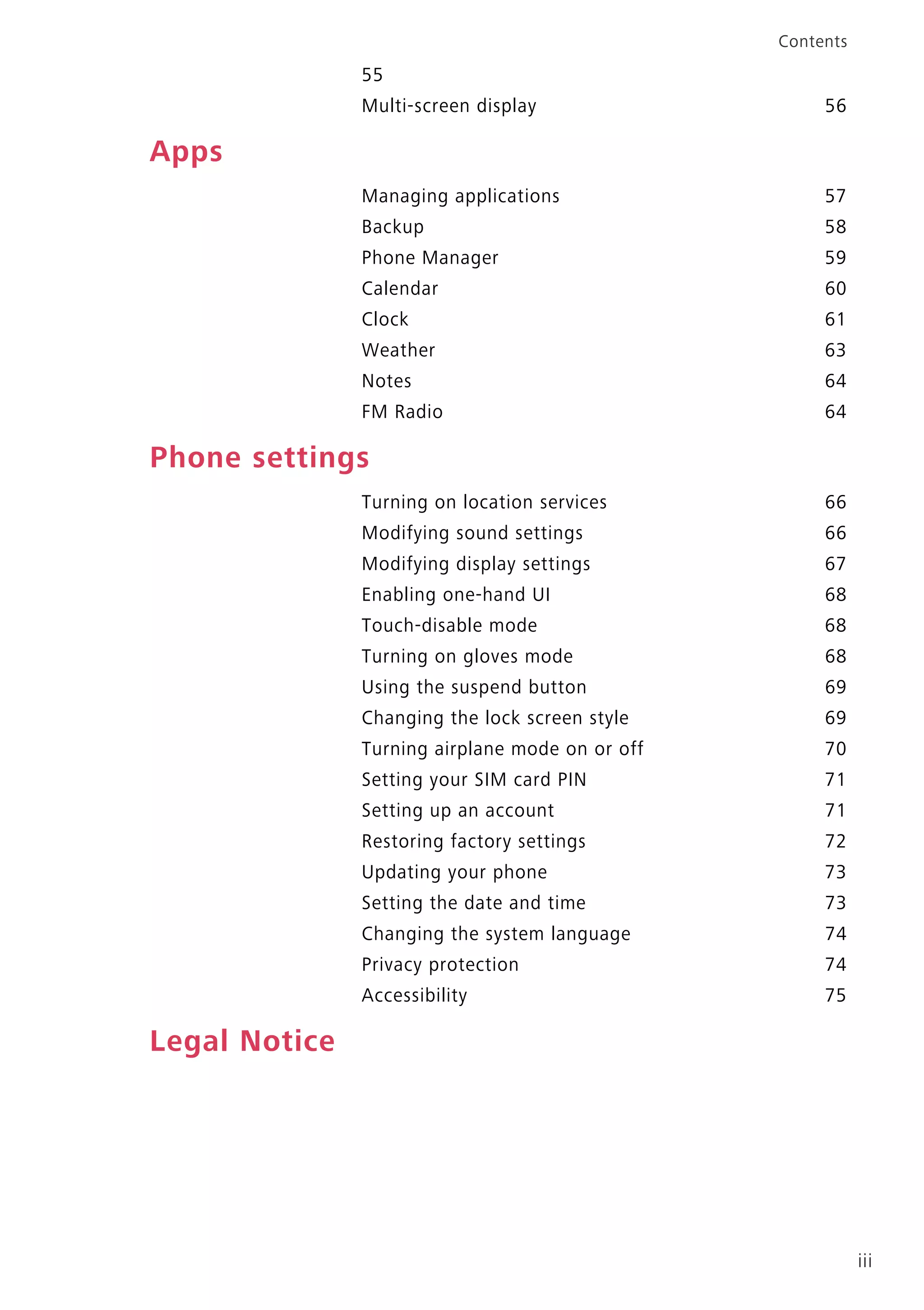 iii
Contents
55
Multi-screen display 56
Apps
Managing applications 57
Backup 58
Phone Manager 59
Calendar 60
Clock 61
Weather 63
Notes 64
FM Radio 64
Phone settings
Turning on location services 66
Modifying sound settings 66
Modifying display settings 67
Enabling one-hand UI 68
Touch-disable mode 68
Turning on gloves mode 68
Using the suspend button 69
Changing the lock screen style 69
Turning airplane mode on or off 70
Setting your SIM card PIN 71
Setting up an account 71
Restoring factory settings 72
Updating your phone 73
Setting the date and time 73
Changing the system language 74
Privacy protection 74
Accessibility 75
Legal Notice
 