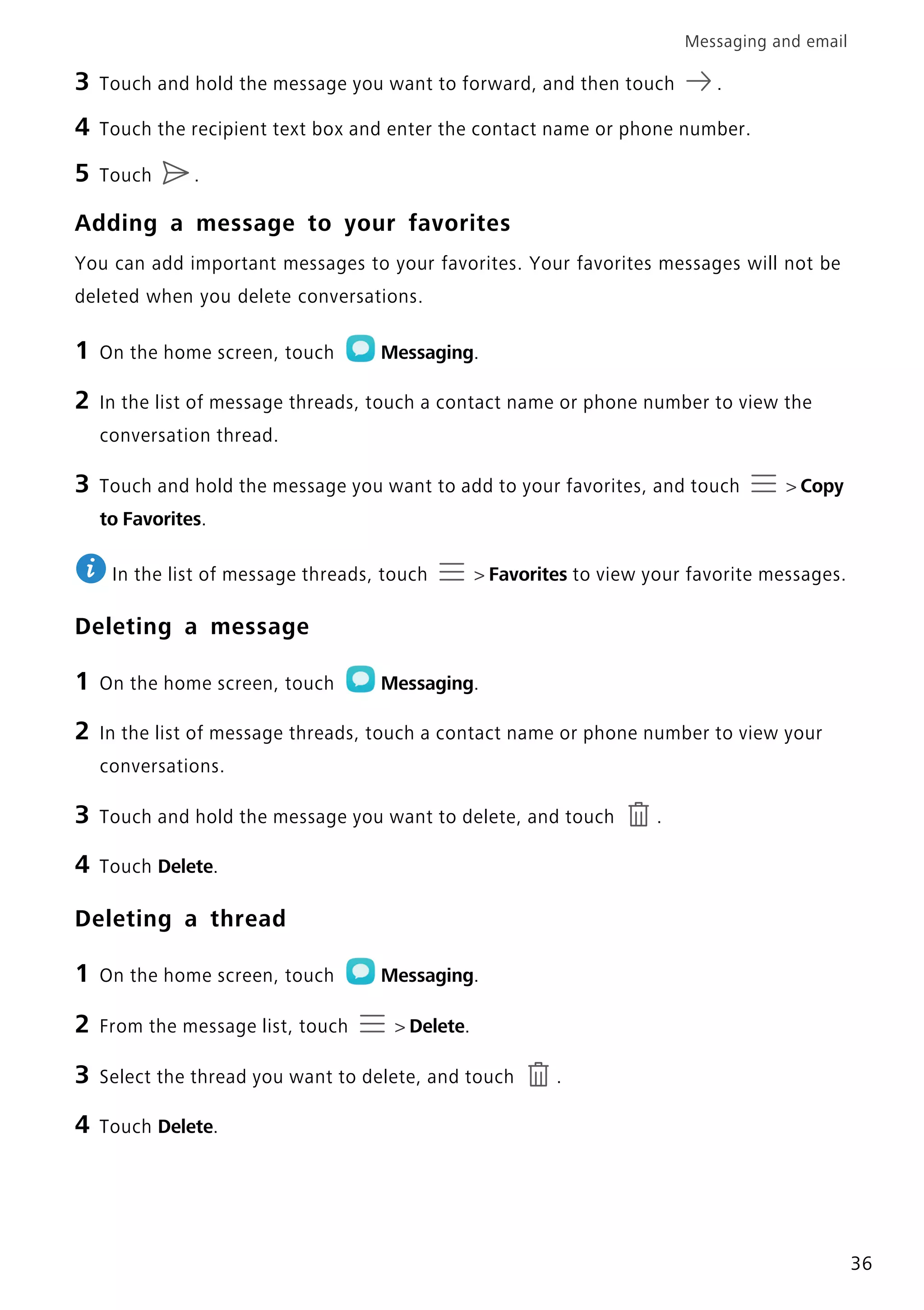 Messaging and email
36
3 Touch and hold the message you want to forward, and then touch .
4 Touch the recipient text box and enter the contact name or phone number.
5 Touch .
Adding a message to your favorites
You can add important messages to your favorites. Your favorites messages will not be
deleted when you delete conversations.
1 On the home screen, touch Messaging.
2 In the list of message threads, touch a contact name or phone number to view the
conversation thread.
3 Touch and hold the message you want to add to your favorites, and touch > Copy
to Favorites.
In the list of message threads, touch > Favorites to view your favorite messages.
Deleting a message
1 On the home screen, touch Messaging.
2 In the list of message threads, touch a contact name or phone number to view your
conversations.
3 Touch and hold the message you want to delete, and touch .
4 Touch Delete.
Deleting a thread
1 On the home screen, touch Messaging.
2 From the message list, touch > Delete.
3 Select the thread you want to delete, and touch .
4 Touch Delete.
 